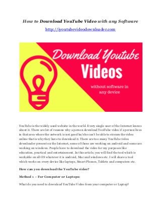 How to Download YouTube Video with any Software
http://iyoutubevideodownloader.com
YouTube is the widely used website in the world. Every single user of the Internet knows
about it. There are lot of reasons why a person download YouTube video if a person lives
in that area where the network is not good he/she can't be able to stream the video
online that is why they have to download it. There are too many YouTube video
downloader present on the Internet, some of these are working on android and some are
working on windows. People have to download the video for my purposes like
education, practical and entertainment. In this article, you will find the tool which is
workable on all OS whatever it is android, Mac and windows etc. I will share a tool
which works on every device like laptops, Smart Phones, Tablets and computers etc.
How can you download the YouTube video?
Method 1 – For Computer or Laptops:
What do you need to download YouTube Video from your computer or Laptop?
 