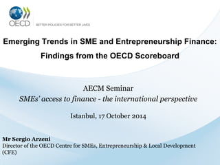 Emerging Trends in SME and Entrepreneurship Finance:
Findings from the OECD Scoreboard
AECM Seminar
SMEs’ access to finance - the international perspective
Istanbul, 17 October 2014
Mr Sergio Arzeni
Director of the OECD Centre for SMEs, Entrepreneurship & Local Development
(CFE)
 