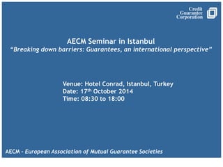 AECM Seminar in Istanbul
“Breaking down barriers: Guarantees, an international perspective”
AECM - European Association of Mutual Guarantee Societies
Venue: Hotel Conrad, Istanbul, Turkey
Date: 17th October 2014
Time: 08:30 to 18:00
 