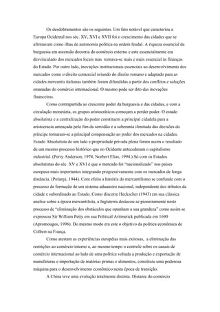 Os desdobramentos são os seguintes. Um fato notável que caracteriza a
Europa Ocidental nos séc. XV, XVI e XVII foi o crescimento das cidades que se
afirmavam como ilhas de autonomia política na ordem feudal. A riqueza essencial da
burguesia em ascensão decorria do comércio externo e este essencialmente era
desvinculado dos mercados locais mas tornava-se mais e mais essencial às finanças
do Estado. Por outro lado, inovações institucionais essenciais ao desenvolvimento dos
mercados como o direito comercial oriundo do direito romano e adaptado para as
cidades mercantis italianas também foram difundidas a partir dos conflitos e soluções
emanadas do comércio internacional. O mesmo pode ser dito das inovações
financeiras.
Como contrapartida ao crescente poder da burguesia e das cidades, e com a
circulação monetária, os grupos aristocráticos começam a perder poder. O estado
absolutista e a centralização do poder constituem a principal cidadela para a
aristocracia ameaçada pelo fim da servidão e a soberania ilimitada das decisões do
príncipe tornaram-se a principal compensação ao poder dos mercados na cidades.
Estado Absolutista de um lado e propriedade privada plena foram assim o resultado
de um mesmo processo histórico que no Ocidente antecederam o capitalismo
industrial. (Perry Anderson, 1974, Norbert Elias, 1994.) Só com os Estados
absolutistas do séc. XV e XVI é que o mercado foi “nacionalizado” nos países
europeus mais importantes integrando progressivamente com os mercados de longa
distância. (Polanyi, 1944). Com efeito a história do mercantilismo se confunde com o
processo de formação de um sistema aduaneiro nacional, independente dos tributos da
cidade e subordinado ao Estado. Como discorre Heckscher (1943) em sua clássica
analise sobre a época mercantilista, a Inglaterra destacou-se pioneiramente neste
processo de “eliminação dos obstáculos que opunham a sua grandeza” como assim se
expressou Sir William Petty em sua Political Aritmetick publicada em 1690
(Apromougos, 1996). Do mesmo modo era este o objetivo da política econômica de
Colbert na França.
Como atestam as experiências européias mais exitosas, a eliminação das
restrições ao comércio interno e, ao mesmo tempo o controle sobre os canais de
comércio internacional ao lado de uma política voltada a produção e exportação de
manufaturas e importação de matérias primas e alimentos, constituiu uma poderosa
máquina para o desenvolvimento econômico nesta época de transição.
A China teve uma evolução totalmente distinta. Distante do comércio
 