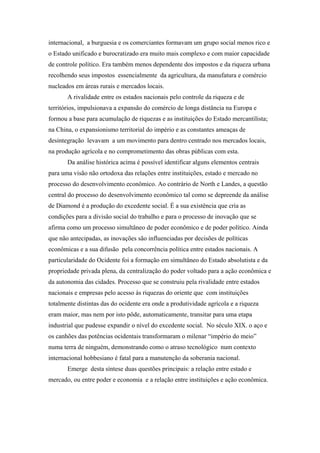 internacional, a burguesia e os comerciantes formavam um grupo social menos rico e
o Estado unificado e burocratizado era muito mais complexo e com maior capacidade
de controle político. Era também menos dependente dos impostos e da riqueza urbana
recolhendo seus impostos essencialmente da agricultura, da manufatura e comércio
nucleados em áreas rurais e mercados locais.
A rivalidade entre os estados nacionais pelo controle da riqueza e de
territórios, impulsionava a expansão do comércio de longa distância na Europa e
formou a base para acumulação de riquezas e as instituições do Estado mercantilista;
na China, o expansionismo territorial do império e as constantes ameaças de
desintegração levavam a um movimento para dentro centrado nos mercados locais,
na produção agrícola e no comprometimento das obras públicas com esta.
Da análise histórica acima é possível identificar alguns elementos centrais
para uma visão não ortodoxa das relações entre instituições, estado e mercado no
processo do desenvolvimento econômico. Ao contrário de North e Landes, a questão
central do processo do desenvolvimento econômico tal como se depreende da análise
de Diamond é a produção do excedente social. É a sua existência que cria as
condições para a divisão social do trabalho e para o processo de inovação que se
afirma como um processo simultâneo de poder econômico e de poder político. Ainda
que não antecipadas, as inovações são influenciadas por decisões de políticas
econômicas e a sua difusão pela concorrência política entre estados nacionais. A
particularidade do Ocidente foi a formação em simultâneo do Estado absolutista e da
propriedade privada plena, da centralização do poder voltado para a ação econômica e
da autonomia das cidades. Processo que se construiu pela rivalidade entre estados
nacionais e empresas pelo acesso às riquezas do oriente que com instituições
totalmente distintas das do ocidente era onde a produtividade agrícola e a riqueza
eram maior, mas nem por isto pôde, automaticamente, transitar para uma etapa
industrial que pudesse expandir o nível do excedente social. No século XIX. o aço e
os canhões das potências ocidentais transformaram o milenar “império do meio”
numa terra de ninguém, demonstrando como o atraso tecnológico num contexto
internacional hobbesiano é fatal para a manutenção da soberania nacional.
Emerge desta síntese duas questões principais: a relação entre estado e
mercado, ou entre poder e economia e a relação entre instituições e ação econômica.
 