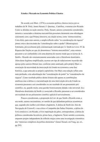 Estado e Mercado na Economia Política Clássica
De acordo com Marx (1974) a economia política clássica inicia com os
trabalhos de W. Petty, James Steuart, F. Quesnay , Cantillon, e termina com Ricardo.
Como se abordou na seção anterior, Petty, Steuart, autores comumente considerados
menores e associados a doutrina mercantilista possuíam claramente uma abordagem
consistente com a que Polanyi descreve, na citação acima, como institucionalista.
Com efeito, para estes autores, a ampla reflexão sobre “as considerações da riqueza”
jamais esteve desvinculada das “considerações sobre o poder” (Montesquieu).
Entretanto, provavelmente pela sistematização realizada por A. Smith no Livro IV da
Riqueza das Nações ao que ele denominava “sistema mercantilista”, estes autores
passaram a ser confundidos com uma doutrina do mesmo modo que as teorias de A.
Smith e Ricardo são sistematicamente associadas com o liberalismo doutrinário.
Além desta ilegítima simplificação, ocorreu um tipo de reducionismo incorrido não
apenas pelos autores liberais mas, conforme antes analisado, pelo próprio Marx: a
associação da necessidade da intervenção do Estado na economia a uma fase
histórica, a que antecede ao próprio capitalismo. Em Marx esta redução reflete uma
mais profunda, a da subordinação das “considerações de poder” às “considerações da
riqueza”. Como resultado prático destas leituras não apenas as contribuições
analíticas mas a defesa e a racionalização de uma intervenção ativa do Estado na
economia passaram a ser considerados ou um resultado de um pensamento pré-
científico, ou, quando muito, uma questão historicamente datada e não universal. Já o
liberalismo doutrinário de Smith e o associado a Ricardo, passaram a ser considerados
um resultado de um pensamento científico aplicável universalmente.
Poucos consideraram, a proposição de List de que Smith e Ricardo eram, a
seu modo, autores nacionalistas, no sentido de que defendiam políticas econômicas
que, segundo eles melhor convinham a Inglaterra. A defesa de Smith dos Atos de
Navegação de Cronwell, a sua crítica a Companhia das Índias Orientais, a defesa do
livre comércio e, em Ricado, a livre importação de grãos, correspondiam, a defesa de
políticas consideradas favoráveis, prima facie, a Inglaterra. Neste sentido a economia,
enquanto projeto independente de reflexão surgiu como uma investigação sistemática
dos “interesses complexos da política doméstica” (James Steuart, em Yang, op. cit.,
pg 295)
 