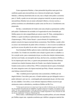 Como argumentou Heksher, o fator primordial da política tanto para livre-
cambistas quanto para mercantilistas era o interesse do próprio país. Segundo
Heksher, a diferença doutrinária não era esta, mas a relação entre poder e economia:
para A. Smith, o poder era um meio para o progresso material, ao passo que para os
mercantilistas (Heksher tem em mente sobretudo Colbert), o inverso ocorria, a
política econômica era subordinada ao poder como um fim em si. Consideremos esta
proposição.
De fato, o entendimento do Estado como uma solução ao permanente conflito
pelo poder e fundamento da sociedade civil organizada tal como formulado por
Hobbes parece ter sido compartilhado por autores como W. Petty, contemporâneo a
Hobbes e a quem reconheceu explicitamente sua importância e influência
(Aspromourgos, 1996) e James Steuart e possivelmente foi importante para o
próprio conceito de riqueza nacional destes economistas. Para Hobbes, o poder sobre
as coisas é um instrumento do poder sobre os homens. E este só ocorre na medida em
que há um excesso de poder de um sobre o outro porque poderes iguais se anulam.
Esta formulação Hobbes aplicava tanto a indivíduos do próprio país quanto
aos estados. Se o Estado era concebido como solução à guerra entre os cidadãos e a
lei a coerção aceita para a manutenção da paz, na esfera das relações internacionais,
não havia um Estado, um monopólio da força, não havia leis, considerava Hobbes, a
lei era imposta pelo mais forte, e a guerra uma permanente ameaça. Esta diferença
estrutural nas relações humanas dentro do Estado e nas relações humanas entre
Estados (como assim se referiu Elias, 1993) é certamente decisiva para a formulação
de certas categorias como a de riqueza nacional que Petty e Steuart associavam a
uma balança comercial favorável.
Mas é também possível aproximar estes economistas e Hobbes por um
ângulo distinto. Com efeito, para este, o Estado moderno que por delegação exerce o
poder soberano é, por sua vez , constrangido pela manutenção da paz e do bem estar
de seus cidadãos. Com efeito, se um soberano impusesse tributos excessivos que
atentassem contra a subsistência, considerava Hobbes em De Cive,
“el dano que les provoca no es mayor que el que cae sobre el soberano que, por más rico que
sea, sin el aporte de la fuerza de los ciudadanos, no puede conservar ni su poder, ni su riqueza” (228)
Assim “El único condicionamiento o límite que enfrenta el soberano es el fin de la instituición misma
del Estado: la seguridad del pueblo, cuya realización se cumple asegurando la vida y bienestar de cada
uno de sus componentes” (Canusso e Schaich pg 262)
Desse modo, a subordinação da economia ao poder político, tal como efetuada
por Hobbes requer uma expansão econômica que viabilize o progresso material dos
 