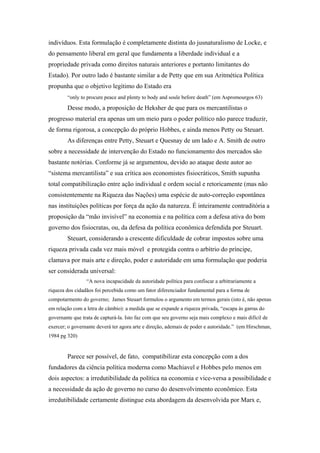 indivíduos. Esta formulação é completamente distinta do jusnaturalismo de Locke, e
do pensamento liberal em geral que fundamenta a liberdade individual e a
propriedade privada como direitos naturais anteriores e portanto limitantes do
Estado). Por outro lado é bastante similar a de Petty que em sua Aritmética Política
propunha que o objetivo legítimo do Estado era
“only to procure peace and plenty to body and soule before death” (em Aspromourgos 63)
Desse modo, a proposição de Heksher de que para os mercantilistas o
progresso material era apenas um um meio para o poder político não parece traduzir,
de forma rigorosa, a concepção do próprio Hobbes, e ainda menos Petty ou Steuart.
As diferenças entre Petty, Steuart e Quesnay de um lado e A. Smith de outro
sobre a necessidade de intervenção do Estado no funcionamento dos mercados são
bastante notórias. Conforme já se argumentou, devido ao ataque deste autor ao
“sistema mercantilista” e sua crítica aos economistes fisiocráticos, Smith supunha
total compatibilização entre ação individual e ordem social e retoricamente (mas não
consistentemente na Riqueza das Nações) uma espécie de auto-correção espontânea
nas instituições políticas por força da ação da natureza. É inteiramente contraditória a
proposição da “mão invisível” na economia e na política com a defesa ativa do bom
governo dos fisiocratas, ou, da defesa da política econômica defendida por Steuart.
Steuart, considerando a crescente dificuldade de cobrar impostos sobre uma
riqueza privada cada vez mais móvel e protegida contra o arbítrio do príncipe,
clamava por mais arte e direção, poder e autoridade em uma formulação que poderia
ser considerada universal:
“A nova incapacidade da autoridade política para confiscar a arbitrariamente a
riqueza dos cidadãos foi percebida como um fator diferenciador fundamental para a forma de
compotarmento do governo; James Steuart formulou o argumento em termos gerais (isto é, não apenas
em relação com a letra de câmbio): a medida que se expande a riqueza privada, “escapa às garras do
governante que trata de capturá-la. Isto faz com que seu governo seja mais complexo e mais difícil de
exercer; o governante deverá ter agora arte e direção, ademais de poder e autoridade.” (em Hirschman,
1984 pg 320)
Parece ser possível, de fato, compatibilizar esta concepção com a dos
fundadores da ciência política moderna como Machiavel e Hobbes pelo menos em
dois aspectos: a irredutibilidade da política na economia e vice-versa a possibilidade e
a necessidade da ação de governo no curso do desenvolvimento econômico. Esta
irredutibilidade certamente distingue esta abordagem da desenvolvida por Marx e,
 