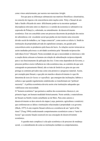 como vimos anteriormente, por aurores neo-marxistas Arrighi.
Em que pese as diferenças substanciais nas matrizes filosóficas e doutrinárias,
no conceito de riqueza e de concorrência entre nações entre Petty e Steuart de um
lado e Smith e Ricardo de outro dificilmente poder-se-ia encontrar qualquer
discrepância relevante entre os objetivos e o sentido da economia (o substantivo na
expressão de Polanyi) e, sobretudo, no entendimento do desenvolvimento
econômico. Este era concebido como um processo decorrente da produção dos meios
de subsistência e do excedente social que punha em movimento uma crescente
divisão social do trabalho e, na “etapa comercial”, como assim se referia A. Smith às
instituições da propriedade privada do capitalismo europeu, era guiado pela
concorrência entre os produtores pela busca do lucro. As relações sociais tornavam-se
assim mediadas pela troca e a atividade econômica pela “demanda recíproca dos
indivíduos livres” (Steuart). Nesta sociedade em que a necessidade os interesses e não
a coação direta colocam os homens em relação de subordinação recíproca depende
para o seu funcionamento da aplicação das leis. Como estas dependem do Governo, o
processo político exerce influência na vida econômica mas, ao contrário do que será
consagrado no pensamento liberal, não se trata de limitá-lo ao grau em que este
protege os contratos privados mas como este promove o progresso material. Assim,
por exemplo para Steuart, o que põe em marcha o desenvolvimento é o que êle
denomina de taste for luxury or superfluity que emergem das inclinações, hábitos e
cultura e que quando regularmente estabelecidos se transformam em “political
necessity”. A política econômica deveria assim criar instituições adequadas que
viabilizasse esta necessidade.
O “homem econômico” que permeia a análise dos economistas clássicos é, em
primeiro lugar, um homem modelado historicamente. Neste sentido, o materialismo
de Steuart ou Smith é muito semelhante ao de Marx. Para estes autores o
desenvolvimento se dava através de etapas ( caça, pastoreio, agricultura e comércio)
que conformavam as idéias e instituições relacionadas à propriedade e ao governo.
(Meek, 1977) A este respeito Steuart referia-se a existência de um “spirit of the
times” (Yang 1994) condicionando comportamentos econômicos como o “taste for
luxury” que assume função essencial em sua concepção do desenvolviemnto
econômico.
A questão mais complexa é a da ação econômica e do processo de mudança
social, e o entendimento de como as instituições moldam os comportamentos.
 