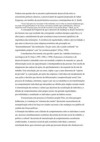 Embora esta questão não se encontre explicitamente desenvolvida entre os
economistas políticos clássicos, é possível partir da seguinte proposição de Adam
Fergurson, um membro da escola histórica escocesa e contemporâneo de A. Smith:
“Every step and every movement of the multitude, even in what are termed enlightened ages,
are made with equal blindness to the future; and nations stumble upon establishments, which are
indeed the result of human action, but not the execution of any human design.” (Meek, pg 19)
A concepção de Ferguson de que o processo de mudança se dá por iniciativas
dos homens mas cujo resultado não corresponde a nenhum desígnio específico, é a
chave para o entendimento da ação econômica numa economia capitalista e da
importância das instituições. A existência de regularidades, ordem e previsivilidade, o
que antes se descreveu como máquina econômica não pressupõe um
“desentranhamento” das instituições. Ou por outra, não se pode confundir “ter
regularidades próprias” com “ter existência própria” (Elias, 1994)
Consideremos brevemente esta questão a partir dos trabalhos históricos e
sociológicos de N. Elias ( 1993, 1994, e 1998). O processo civilizatório e de
desenvolvimento é entendido como um resultado complexo do aumento no grau de
diferenciação social, de especialização e interdependência das pessoas. Este resulta do
alargamento das cadeias de ações, do aprofundamento e da expansão da divisão do
trabalho. Esta articulação, por seu turno, impõe o que o autor denomina de “espírito
de previsão” ie, a percepção, por parte das empresas e indivíduos do encadeamento de
suas ações e decisões que decorre da diferenciação e complexificação social. Este
processo de mudança, entretanto, requer e por sua vez desdobra-se em transformações
no comportamento individual que não podem ser obtidos pela simples coerção estatal.
A internalização das normas e valores que decorrem da socialização do indivíduo e a
difusão de comportamentos entre grupos sociais vão gerando regularidades,
previsibilidades e modelando os indivíduos a partir de hábitos sociais.
Essencial para este processo civilizatório propõe Elias, em clara passagem
hobbesiana, é a mudança na “estrutura dos medos” decorrente essencialmente da
monopolização estável da força nos estados nacionais e das mudanças nos padrões de
conduta das forças políticas.
A formação dos hábitos com a difusão de comportamentos entre os indivíduos é assim
um processo simultâneamente econômico decorrente da divisão social do trabalho, e
político e cultural decorrente da internalização de comportamentos socialmente
condicionados. A natureza social da ação econômica individual, a natureza
entrelaçada desta, gera estruturas que ainda que possuam direção não obedecem aos
 
