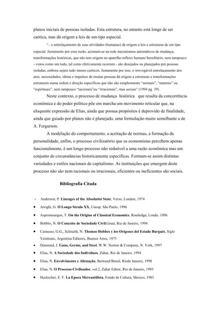 planos iniciais de pessoas isoladas. Esta estrutura, no entanto está longe de ser
caótica, mas dá origem a leis de um tipo especial.
“.. o entrelaçamento de suas atividades (humanas) dá origem a leis e estruturas de um tipo
especial. Justamente por essa razão, acionam-se na rede mecanismos automáticos de mudança,
transformações históricas, que não tem origem no aparelho reflexo humano hereditário, nem tampouco
- vistos como um todo, tal como efetivamente ocorrem - são desejados ou planejados por pessoas
isoladas, embora sejam tudo menos caóticos. Justamente por isso, o irrevogável entrelaçamento dos
atos, necessidades, idéias e impulsos de muitas pessoas dá origem a estruturas e transformações
estruturais numa ordem e direção específicas que não são simplesmente “animais”, “naturais” ou
“espirituais”, nem tampouco “racionais”ou “irracionais”, mas sociais” (1994 pg 39)
Neste contexto, o processo de mudança histórica que resulta da concorrência
econômica e do poder político põe em marcha um movimento reticular que, na
eloquente expressão de Elias, ainda que possua propósitos é deprovido de finalidade,
ainda que guiado por planos não é planejado, uma formulação muito semelhante a de
A. Fergurson.
A modelação do comportamento, a aceitação de normas, a formação da
personalidade, enfim, o processo civilizatório que os economistas percebem apenas
funcionalmente, é um longo processo não redutível a uma razão econômica mas um
conjunto de circunstâncias historicamente específicas. Formam-se assim distintas
variedades e estilos nacionais de capitalismo. As instituições que emergem deste
processo não são nem racionais ou irracionais, eficientes ou ineficientes são sociais.
Bibliografia Citada
- Anderson, P. Lineages of the Absolutist State, Verso, London, 1974
• Arrighi, G. O Longo Século XX, Unesp, São Paulo, 1996
• Aspromourgos, T. On the Origins of Classical Economics, Routledge, Londo, 1996
• Bobbio, N. O Conceito de Sociedade Civil,Graal, Rio de Janeiro, 1994
• Camusso, G.G., Schnaith, N. Thomas Hobbes y los Orígenes del Estado Burgués, Siglo
Veintiuno, Argentina Editores, Buenos Aires, 1973
• Diamond, J. Guns, Germs, and Steel, W.W. Norton & Company, N. York, 1997
• Elias, N. A Sociedade dos Indivíduos, Zahar, Rio de Janeiro, 1994
• Elias, N. Envolvimento e Alienação, Bertrand Brasil, Riode Janeiro, 1998
• Elias, N. O Processo Civilizador, vol.2, Zahar Editor, Rio de Janeiro, 1993
• Heckscher, E. F. La Epoca Mercantilista, Fondo de Cultura, Mexico, 1983
 