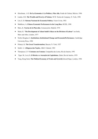 • Hirschman, A O. De La Economia A La Politica y Mas Alla, Fondo de Cultura, México, 1984
• Landes. D.S. The Wealth and Poverty of Nations, W.W. Norton & Company, N. York, 1998
• List, G. H. Sistema Nacional de Economia Política, Victor Civita, 1983
• Maddison, A. Chinese Economic Performance in the Long Run, OCDE, 1998
• Marx, K. Teorias de la Plusvalia, Comuncación, Madrid, 1974
• Meek, R. “The Development of Adam Smith’s Ideas on the Division of Labour” em Smih,
Marx and After, London, 1977
• North, Douglass C. Institutions, Institutional Change and EconomicPerformance, Cambridge
University Press, 1990
• Polanyi, K. The Great Transformation, Beacon, N. York, 1957
• Smith. A A Riqueza das Nações, ABril Cultural, 1983
• Thompson, E. P. Costumes em Comum, Companhia das Letras, Rio de Janeiro, 1991
• Tigar, M., Levy E. O Direito e a Ascenção do Capitalismo, Zahar, Rio de Janeiro, 1978
• Yang, Hong-Seok, The Political Economy of Trade and Growth,Edward Elgar, London, 1994
 
