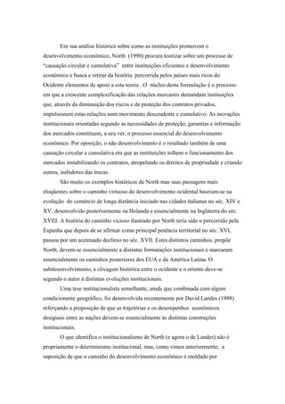 Em sua análise histórica sobre como as instituições promovem o
desenvolvimento econômico, North (1990) procura teorizar sobre um processo de
“causação circular e cumulativa” entre instituições eficientes e desenvolvimento
econômico e busca e retirar da história percorrida pelos países mais ricos do
Ocidente elementos de apoio a esta teoria . O núcleo desta formulação é o processo
em que a crescente complexificação das relações mercantis demandam instituições
que, através da diminuição dos riscos e da proteção dos contratos privados,
impulsionem estas relações num movimento descendente e cumulativo. As inovações
institucionais orientadas segundo as necessidades de proteção, garantias e informação
dos mercados constituem, a seu ver, o processo essencial do desenvolvimento
econômico. Por oposição, o não desenvolvimento é o resultado também de uma
causação circular e cumulativa em que as instituições tolhem o funcionamento dos
mercados instabilizando os contratos, atropelando os direitos de propriedade e criando
outros, inibidores das trocas.
São muito os exemplos históricos de North mas suas passagens mais
eloqüentes sobre o caminho virtuoso do desenvolvimento ocidental baseiam-se na
evolução do comércio de longa distância iniciado nas cidades italianas no séc. XIV e
XV, desenvolvido posteriormente na Holanda e essencialmente na Inglaterra do séc.
XVIII. A história do caminho vicioso ilustrado por North teria sido o percorrido pela
Espanha que depois de se afirmar como principal potência territorial no séc. XVI,
passou por um acentuado declínio no séc. XVII. Estes distintos caminhos, propõe
North, devem-se essencialmente a distintas formatações institucionais e marcaram
essencialmente os caminhos posteriores dos EUA e da América Latina. O
subdesenvolvimento, a clivagem histórica entre o ocidente e o oriente deve-se
segundo o autor à distintas evoluções institucionais.
Uma tese institucionalista semelhante, ainda que combinada com algum
condicionante geográfico, foi desenvolvida recentemente por David Landes (1998)
reforçando a proposição de que as trajetórias e os desempenhos econômicos
desiguais entre as nações devem-se essencialmente às distintas construções
institucionais.
O que identifica o institucionalismo de North (e agora o de Landes) não é
propriamente o determinismo institucional, mas, como vimos anteriormente, a
suposição de que o caminho do desenvolvimento econômico é moldado por
 
