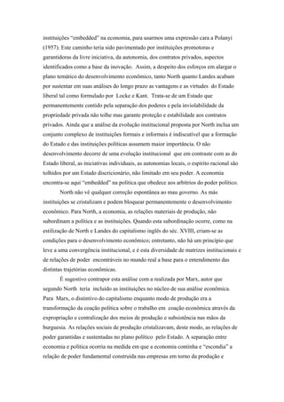instituições “embedded” na economia, para usarmos uma expressão cara a Polanyi
(1957). Este caminho teria sido pavimentado por instituições promotoras e
garantidoras da livre iniciativa, da autonomia, dos contratos privados, aspectos
identificados como a base da inovação. Assim, a despeito dos esforços em alargar o
plano temático do desenvolvimento econômico, tanto North quanto Landes acabam
por sustentar em suas análises do longo prazo as vantagens e as virtudes do Estado
liberal tal como formulado por Locke e Kant. Trata-se de um Estado que
permanentemente contido pela separação dos poderes e pela inviolabilidade da
propriedade privada não tolhe mas garante proteção e estabilidade aos contratos
privados. Ainda que a análise da evolução institucional proposta por North inclua um
conjunto complexo de instituições formais e informais é indiscutível que a formação
do Estado e das instituições políticas assumem maior importância. O não
desenvolvimento decorre de uma evolução institucional que em contraste com as do
Estado liberal, as iniciativas individuais, as autonomias locais, o espírito racional são
tolhidos por um Estado discricionário, não limitado em seu poder. A economia
encontra-se aqui “embedded” na política que obedece aos arbítrios do poder político.
North não vê qualquer correção espontânea ao mau governo. As más
instituições se cristalizam e podem bloquear permanentemente o desenvolvimento
econômico. Para North, a economia, as relações materiais de produção, não
subordinam a política e as instituições. Quando esta subordinação ocorre, como na
estilização de North e Landes do capitalismo inglês do séc. XVIII, criam-se as
condições para o desenvolvimento econômico; entretanto, não há um princípio que
leve a uma convergência institucional, e é esta diversidade de matrizes institucionais e
de relações de poder encontráveis no mundo real a base para o entendimento das
distintas trajetórias econômicas.
É sugestivo contrapor esta análise com a realizada por Marx, autor que
segundo North teria incluído as instituições no núcleo de sua análise econômica.
Para Marx, o distintivo do capitalismo enquanto modo de produção era a
transformação da coação política sobre o trabalho em coação econômica através da
expropriação e centralização dos meios de produção e subsistência nas mãos da
burguesia. As relações sociais de produção cristalizavam, deste modo, as relações de
poder garantidas e sustentadas no plano político pelo Estado. A separação entre
economia e política ocorria na medida em que a economia continha e “escondia” a
relação de poder fundamental construída nas empresas em torno da produção e
 
