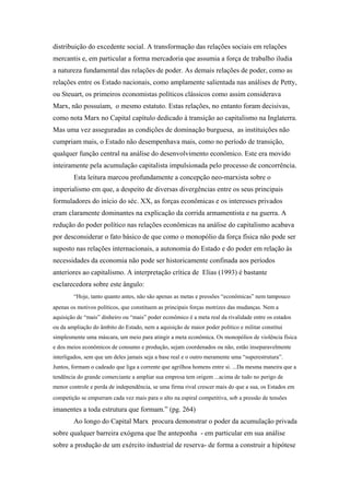 distribuição do excedente social. A transformação das relações sociais em relações
mercantis e, em particular a forma mercadoria que assumia a força de trabalho iludia
a natureza fundamental das relações de poder. As demais relações de poder, como as
relações entre os Estado nacionais, como amplamente salientada nas análises de Petty,
ou Steuart, os primeiros economistas políticos clássicos como assim considerava
Marx, não possuíam, o mesmo estatuto. Estas relações, no entanto foram decisivas,
como nota Marx no Capital capítulo dedicado à transição ao capitalismo na Inglaterra.
Mas uma vez asseguradas as condições de dominação burguesa, as instituições não
cumpriam mais, o Estado não desempenhava mais, como no período de transição,
qualquer função central na análise do desenvolvimento econômico. Este era movido
inteiramente pela acumulação capitalista impulsionada pelo processo de concorrência.
Esta leitura marcou profundamente a concepção neo-marxista sobre o
imperialismo em que, a despeito de diversas divergências entre os seus principais
formuladores do início do séc. XX, as forças econômicas e os interesses privados
eram claramente dominantes na explicação da corrida armamentista e na guerra. A
redução do poder político nas relações econômicas na análise do capitalismo acabava
por desconsiderar o fato básico de que como o monopólio da força física não pode ser
suposto nas relações internacionais, a autonomia do Estado e do poder em relação às
necessidades da economia não pode ser historicamente confinada aos períodos
anteriores ao capitalismo. A interpretação crítica de Elias (1993) é bastante
esclarecedora sobre este ângulo:
“Hoje, tanto quanto antes, não são apenas as metas e pressões “econômicas” nem tampouco
apenas os motivos políticos, que constituem as principais forças motrizes das mudanças. Nem a
aquisição de “mais” dinheiro ou “mais” poder econômico é a meta real da rivalidade entre os estados
ou da ampliação do âmbito do Estado, nem a aquisição de maior poder político e militar constitui
simplesmente uma máscara, um meio para atingir a meta econômica. Os monopólios de violência física
e dos meios econômicos de consumo e produção, sejam coordenados ou não, estão inseparavelmente
interligados, sem que um deles jamais seja a base real e o outro meramente uma “superestrutura”.
Juntos, formam o cadeado que liga a corrente que agrilhoa homens entre si. ...Da mesma maneira que a
tendência do grande comerciante a ampliar sua empresa tem origem ...acima de tudo no perigo de
menor controle e perda de independência, se uma firma rival crescer mais do que a sua, os Estados em
competição se empurram cada vez mais para o alto na espiral competitiva, sob a pressão de tensões
imanentes a toda estrutura que formam.” (pg. 264)
Ao longo do Capital Marx procura demonstrar o poder da acumulação privada
sobre qualquer barreira exógena que lhe anteponha - em particular em sua análise
sobre a produção de um exército industrial de reserva- de forma a construir a hipótese
 