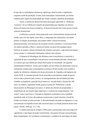de que são as contradições internas do capital que afinal levarão o capitalismo,
enquanto modo de produção, à ruína. Esta contradição é determinada, em última
instância pelo regime de propriedade que funda a relação capitalista de produção.
Assim, a marcha do desenvolvimento prossegue superando os obstáculos
“externos” até ser tolhido por relações de propriedade que impedem um ulterior
desenvolvimento das forças produtivas. O desenvolvimento não é mais possível neste
contexto institucional.
A diferença essencial desta proposição com o determinismo institucional de
North é que este não supõe, como Marx, a adequação das instituições e do poder
político à relações de produção, elas podem tolher o desenvolvimento,
permanentemente, num processo de causação circular cumulativo. Como para North,
em radical oposição a Marx, o desenvolvimento em geral (em qualquer época
histórica )é sempre o desenvolvimento das relações mercantis, o não desenvolvimento
ocorre porque a s instituições dominantes inibem estas relações.
A despeito de abordagens tão distintas como a neoclássica e a marxista, a
suposição de que a acumulação é um processo essencialmente privado e desenvolve-
se a menos que seja tolhido por forças hostis pode ser encontrada em algumas
interpretações históricas. Assim, por exemplo, em seu esforço de demonstrar como as
instituições condicionam o desempenho econômico North escolhe como modelo e
quadro de referência a dinâmica do desenvolvimento da Espanha e da Inglaterra do
século XVII. A crescente pressão fiscal associada ao permanente estado de guerra
teria levado o primeiro país à ruína e ao estrangulamento das atividades privadas.
Também na Inglaterra a pressão fiscal tornou-se elevada desde a Guerra dos 100
Anos, no entanto, argumenta North, graças ao poder do Parlamento, o poder
discricionário da Monarquia era menor. A defesa dos direitos de propriedade, a
implantação de um sistema legal imparcial e o controle do comportamento “rent
seeker” como o que teria se formado na Inglaterra contrastam com a realidade
espanhola onde as Cortes não puderam contrarrestar o poder absoluto e hostil do
Estado em relação ao setor privado. A descentralização do poder na Inglaterra e a sua
concentração na Espanha teriam sido essenciais para a evolução posterior destes dois
países. (North, 1990, pg. 113, 114)
A análise marxista de Arrighi (1996) sobre a polarização entre uma lógica do
capitalismo e uma lógica do poder territorialista não parece divergir essencialmente
desta interpretação. Ao reconhecer corretamente a existência de uma lógica de poder
 