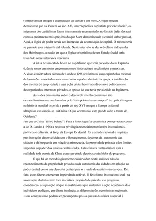 (territorialista) em que a acumulação de capital é um meio, Arrighi procura
demonstrar que na Veneza do séc. XV, uma “república capitalista por excelência”, os
interesses dos capitalistas foram intensamente representados no Estado (referido aqui
como a encarnação mais próxima do que Marx denominou de o comitê da burguesia).
Aqui, a lógica de poder servia aos interesses da acumulação de capital. O mesmo teria
se passado com o triunfo da Holanda. Neste intervalo se deu o declínio da Espanha
dos Habsburgos, a nação em que a lógica teritorialista de um Estado feudal teria
triunfado sobre interesses mercantis.
A idéia de um estado hostil ao capitalismo que teria prevalecido na Espanha
é, deste modo um ponto em comum entre historiadores neoclássicos e marxistas.
A visão conservadora como a de Landes (1998) enfatiza no caso espanhol as mesmas
deformações associadas ao oriente como o poder absoluto da igreja, a indefinição
dos direitos de propriedade e uma ação estatal hostil aos disperso e politicamente
desorganizados interesses privados, o oposto do que teria prevalecido na Inglaterra.
As visões dominantes sobre o desenvolvimento econômico são
extraordinariamente conformadas pelo “excepcionalismo europeu” i.e., pela clivagem
na história mundial ocorrida a partir do séc. XVI em que a Europa ocidental
ultrapassa e distancia-se da China. O que determinou este grande salto a frente do
Ocidente?
Por que a China “falled behind”? Para a historiografia econômica conservadora como
a de D. Landes (1998) a resposta privilegia essencialmente fatores institucionais,
políticos e culturais. A força da Europa Ocidental foi a atitude racional e empírica
pró-inovações desenvolvida com o Renascimento, decorreu da autonomia das
cidades e da burguesia em relação à aristocracia, da propriedade privada e dos limites
impostos ao poder dos estados centralizados. Estes fatores contrastariam com a
realidade toda oposta da China com seu estado despótico e inibidor do progresso.
O que há de metodologicamente conservador nestas análises não é o
reconhecimento da propriedade privada ou da autonomia das cidades em relação ao
poder central como um elemento central para o triunfo do capitalismo europeu. De
fato, estes fatores exerceram importância notável. O fetichismo institucional está na
associação abstrata entre livre iniciativa, propriedade privada e o progresso
econômico e a suposição de que as instituições que sustentam a ação econômica dos
indivíduos explicam, em última instância, as diferenciações econômicas nacionais.
Estas conexões não podem ser pressupostas pois a questão histórica essencial é
 