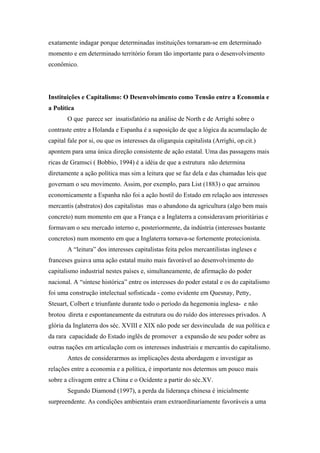 exatamente indagar porque determinadas instituições tornaram-se em determinado
momento e em determinado território foram tão importante para o desenvolvimento
econômico.
Instituições e Capitalismo: O Desenvolvimento como Tensão entre a Economia e
a Política
O que parece ser insatisfatório na análise de North e de Arrighi sobre o
contraste entre a Holanda e Espanha é a suposição de que a lógica da acumulação de
capital fale por si, ou que os interesses da oligarquia capitalista (Arrighi, op.cit.)
apontem para uma única direção consistente de ação estatal. Uma das passagens mais
ricas de Gramsci ( Bobbio, 1994) é a idéia de que a estrutura não determina
diretamente a ação política mas sim a leitura que se faz dela e das chamadas leis que
governam o seu movimento. Assim, por exemplo, para List (1883) o que arruinou
economicamente a Espanha não foi a ação hostil do Estado em relação aos interesses
mercantis (abstratos) dos capitalistas mas o abandono da agricultura (algo bem mais
concreto) num momento em que a França e a Inglaterra a consideravam prioritárias e
formavam o seu mercado interno e, posteriormente, da indústria (interesses bastante
concretos) num momento em que a Inglaterra tornava-se fortemente protecionista.
A “leitura” dos interesses capitalistas feita pelos mercantilistas ingleses e
franceses guiava uma ação estatal muito mais favorável ao desenvolvimento do
capitalismo industrial nestes países e, simultaneamente, de afirmação do poder
nacional. A “síntese histórica” entre os interesses do poder estatal e os do capitalismo
foi uma construção intelectual sofisticada - como evidente em Quesnay, Petty,
Steuart, Colbert e triunfante durante todo o período da hegemonia inglesa- e não
brotou direta e espontaneamente da estrutura ou do ruído dos interesses privados. A
glória da Inglaterra dos séc. XVIII e XIX não pode ser desvinculada de sua política e
da rara capacidade do Estado inglês de promover a expansão de seu poder sobre as
outras nações em articulação com os interesses industriais e mercantis do capitalismo.
Antes de considerarmos as implicações desta abordagem e investigar as
relações entre a economia e a política, é importante nos determos um pouco mais
sobre a clivagem entre a China e o Ocidente a partir do séc.XV.
Segundo Diamond (1997), a perda da liderança chinesa é inicialmente
surpreendente. As condições ambientais eram extraordinariamente favoráveis a uma
 