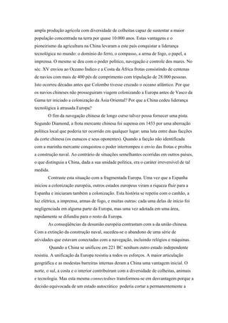 ampla produção agrícola com diversidade de colheitas capaz de sustentar a maior
população concentrada na terra por quase 10.000 anos. Estas vantagens e o
pioneirismo da agricultura na China levaram a este país conquistar a liderança
tecnológica no mundo: o domínio do ferro, o compasso, a arma de fogo, o papel, a
imprensa. O mesmo se deu com o poder político, navegação e controle dos mares. No
séc. XV enviou ao Oceano Índico e a Costa da África frotas consistindo de centenas
de navios com mais de 400 pés de comprimento com tripulação de 28.000 pessoas.
Isto ocorreu décadas antes que Colombo tivesse cruzado o oceano atlântico. Por que
os navios chineses não prosseguiram viagem colonizando a Europa antes de Vasco da
Gama ter iniciado a colonização da Ásia Oriental? Por que a China cedeu liderança
tecnológica à atrasada Europa?
O fim da navegação chinesa de longo curso talvez possa fornecer uma pista.
Segundo Diamond, a frota mercante chinesa foi supensa em 1433 por uma aberração
política local que poderia ter ocorrido em qualquer lugar: uma luta entre duas facções
da corte chinesa (os eunucos e seus oponentes). Quando a facção não identificada
com a marinha mercante conquistou o poder interrompeu o envio das frotas e proibiu
a construção naval. Ao contrário de situações semelhantes ocorridas em outros países,
o que distinguia a China, dada a sua unidade política, era o caráter irreversível de tal
medida.
Contraste esta situação com a fragmentada Europa. Uma vez que a Espanha
iniciou a colonização européia, outros estados europeus viram a riqueza fluir para a
Espanha e iniciaram também a colonização. Esta história se repetiu com o canhão, a
luz elétrica, a imprensa, armas de fogo, e muitas outras: cada uma delas de início foi
negligenciada em alguma parte da Europa, mas uma vez adotada em uma área,
rapidamente se difundiu para o resto da Europa.
As conseqüências da desunião européia contrastam com a da união chinesa.
Com a extinção da construção naval, sucedeu-se o abandono de uma série de
atividades que estavam conectadas com a navegação, incluindo relógios e máquinas.
Quando a China se unificou em 221 BC nenhum outro estado independente
resistiu. A unificação da Europa resistiu a todos os esforços. A maior articulação
geográfica e as modestas barreiras internas deram a China uma vantagem inicial. O
norte, o sul, a costa e o interior contribuíram com a diversidade de colheitas, animais
e tecnologia. Mas esta mesma connectednes transformou-se em desvantagem porque a
decisão equivocada de um estado autocrático poderia cortar a permanentemente a
 