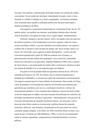 inovação. Em contraste, a balcanização da Europa resultou em centenas de estados
concorrentes. Se um estado não introduzia determinada inovação o outro o fazia
forçando os vizinhos à imitação ou a serem conquistados. As barreiras européias
eram suficientes para impedir a unificação política mas não para interromper a
difusão tecnológica e de idéias.
Esta sugestiva e materialista interpretação do “continental divide” do séc. XV
poderia incluir, sem quebrar sua estrutura, uma hipótese distinta sobre a decisão
chinesa de proibir a navegação de longo curso e sugerir alguns desdobramentos.
Diamond interpreta a decisão chinesa sobre a navegação como um equívoco
de política econômica. Uma interpretação rival seria a seguinte: tendo em vista o
avanço tecnológico chinês, a sua auto-suficiência em matéria-prima e sua riqueza o
ocidente não se afirmava como um fator de atração, não havia ali algo valioso a se
buscar. Por outro lado, como sugerem os dados demográficos - ocorreu um alto
crescimento populacional a partir de 1600 em contraste com a Europa- e a
particularmente elevada relação entre população e terra cultivável, a prioridade
chinesa foi concentrar-se na agricultura. Segundo Maddison (1998), com a escassez
de terras aráveis, e com maior poder do estado sobre a aristocracia, transitou-se para
um sistema de trabalho livre e com impostos pagos em dinheiro.
Em geral o nível de produtividade da agricultura chinesa do séc. XII só foi
superada na Europa no séc. XX. No entanto, face ao aumento populacional, a
produção por trabalhador e o consumo per capita não aumentaram consistentemente.
Um aspecto essencial aqui foi a baixa difusão de ferramentas. Desse modo, na China,
a base da produção e da formação dos impostos foi formada essencialmente pela
agricultura que centralizou, por sua vez, as principais iniciativas e esforços de
racionalização produtiva. Como resultado desta dinâmica o desenvolvimento chinês
se deu do campo para as cidades, com uma crescente diversificação do comércio e de
atividades manufatureiras ancilares à agricultura. Adicionalmente a este processo de
crescente internalização da expansão econômica chinesa - do norte para o sul na
busca de terras férteis- poder-se-ia acrescentar a política chinesa de expansão
territorial e defesa de suas fronteiras, em particular as do norte tendo em vista os
constantes ataques mongóis. Com efeito, em 1820 o território chinês era duas vezes
maior do que o existente em 1680 (Maddison, 1998) e o custo de sua manutenção
contra os intentos separatistas comprometeram extraordinariamente os recursos
públicos.
 