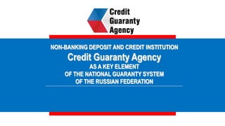 NON-BANKING DEPOSIT AND CREDIT INSTITUTION
Credit Guaranty Agency
AS A KEY ELEMENT
OF THE NATIONAL GUARANTY SYSTEM
OF THE RUSSIAN FEDERATION
 