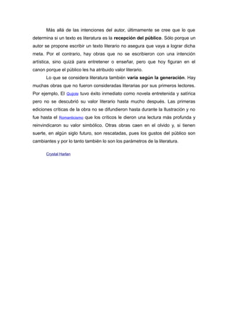 Más allá de las intenciones del autor, últimamente se cree que lo que
determina si un texto es literatura es la recepción del público. Sólo porque un
autor se propone escribir un texto literario no asegura que vaya a lograr dicha
meta. Por el contrario, hay obras que no se escribieron con una intención
artística, sino quizá para entretener o enseñar, pero que hoy figuran en el
canon porque el público les ha atribuido valor literario.
Lo que se considera literatura también varía según la generación. Hay
muchas obras que no fueron consideradas literarias por sus primeros lectores.
Por ejemplo, El Quijote tuvo éxito inmediato como novela entretenida y satírica
pero no se descubrió su valor literario hasta mucho después. Las primeras
ediciones críticas de la obra no se difundieron hasta durante la Ilustración y no
fue hasta el Romanticismo que los críticos le dieron una lectura más profunda y
reinvindicaron su valor simbólico. Otras obras caen en el olvido y, si tienen
suerte, en algún siglo futuro, son rescatadas, pues los gustos del público son
cambiantes y por lo tanto también lo son los parámetros de la literatura.
Crystal Harlan
 