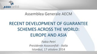 Assemblea Generale AECM
RECENT DEVELOPMENT OF GUARANTEE
SCHEMES ACROSS THE WORLD:
EUROPE AND ASIA
Fabio Petri
Presidente Assoconfidi - Italia
Istanbul, 17 ottobre 2014
 