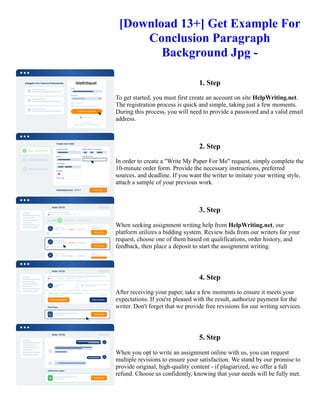 [Download 13+] Get Example For
Conclusion Paragraph
Background Jpg -
1. Step
To get started, you must first create an account on site HelpWriting.net.
The registration process is quick and simple, taking just a few moments.
During this process, you will need to provide a password and a valid email
address.
2. Step
In order to create a "Write My Paper For Me" request, simply complete the
10-minute order form. Provide the necessary instructions, preferred
sources, and deadline. If you want the writer to imitate your writing style,
attach a sample of your previous work.
3. Step
When seeking assignment writing help from HelpWriting.net, our
platform utilizes a bidding system. Review bids from our writers for your
request, choose one of them based on qualifications, order history, and
feedback, then place a deposit to start the assignment writing.
4. Step
After receiving your paper, take a few moments to ensure it meets your
expectations. If you're pleased with the result, authorize payment for the
writer. Don't forget that we provide free revisions for our writing services.
5. Step
When you opt to write an assignment online with us, you can request
multiple revisions to ensure your satisfaction. We stand by our promise to
provide original, high-quality content - if plagiarized, we offer a full
refund. Choose us confidently, knowing that your needs will be fully met.
[Download 13+] Get Example For Conclusion Paragraph Background Jpg - [Download 13+] Get Example For
Conclusion Paragraph Background Jpg -
 