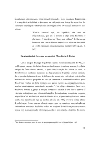 10
abruptamente interrompidos e posteriormente retomados - sobre o conjunto da economia.
A percepção da volatilidade e do retorno aos ciclos externos típicos dos anos vinte foi
claramente inferida por Furtado em suas observações sobre a Venezuela do final dos anos
setenta:
“Caracas constitui hoje, um espetáculo tão cabal de
irracionalidade, que em si mesmo é algo entre fascinante e
alucinante. O espetáculo da “dança dos milhões” de Havana do
boom dos anos 20 e de Manaus do festival da borracha, do começo
do século, reproduziu-se aqui em escala inconcebível”. (op. cit., p.
269)
Da Abundância à Escassez e novamente à Abundância de Divisas
Com o colapso do preço do petróleo e com a moratória mexicana de 1982, os
problemas da escassez de divisas alteraram drasticamente o contexto anterior. A redução
abrupta do financiamento externo, a aguda deteriorização dos termos de troca, as
desvalorizações cambiais e moratórias e a fuga em massa de capitais levaram a maioria
das economias latino-americanas à síndrome dos anos trinta, radicalizada pelo conflito
distributivo e inflação galopante. No caso da Venezuela, o acentuado declínio do preço
do petróleo resultou em forte contração dos gastos públicos e, consequentemente, no
nível de investimento da indústria não petroleira.21
Com efeito, a Venezuela fixou a taxa
de câmbio nominal e, graças à inflação e indexação salarial, a taxa real de câmbio se
valorizou no início dos anos oitenta, reforçando a dependência do conjunto da economia
ao petróleo. Com o acúmulo de passivos de curto prazo, a aposta na fragilidade da taxa de
câmbio fixa resultou em fuga de capitais, até que em 1989, o bolivar sofreu intensa
desvalorização. Como inescapavelmente ocorre com os produtores especializados de
commodities, a taxa real de câmbio acabou por se ajustar à deteriorização dos termos de
troca e com a desvalorização interrompeu, desde os anos oitenta, a trajetória do câmbio
21
Em dólares correntes o preço do barril de petróleo passou de $35 em 1979 para $10 em 1985.
 