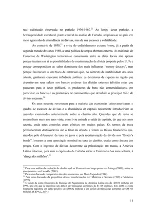 11
real valorizado observada no período 1930-1980.22
Ao longo deste período, a
heterogeneidade estrutural, ponto central da análise de Furtado, ampliava-se no país em
meio agora não da abundância de divisas, mas de sua escassez e volatilidade.
Ao contrário de 1930,23
a crise do endividamento externo levou, já a partir da
segunda metade dos anos 1980, a uma política de ampla abertura externa. As máximas do
Consenso de Washington tornaram-se consensuais entre as elites locais não apenas
porque traziam em si as possibilidades de reestruturação da dívida proposta pelos EUA e
porque correspondiam ao saber dominante dos mais influentes “money doctors”, mas
porque favoreciam a um bloco de interesses que, no contexto da instabilidade dos anos
oitenta, ganharam crescente influência política: os detentores de riqueza na região que
depositavam seus saldos nos bancos credores das dívidas externas (dívidas estas que
passaram para o setor público), os produtores de bens não comercializáveis, em
particular, os bancos e os produtores de commodities que detinham o principal fluxo de
divisas escassas.24
Os anos noventa reverteram para a maioria das economias latino-americanas o
quadro de escassez de divisas e a abundância de capitais novamente introduziriam as
questões examinadas anteriormente sobre o câmbio alto. Questões que de resto se
assemelham mais aos anos vinte, com livre entrada e saída de capitais, do que aos anos
setenta, onde estes controles eram efetivos em muitos países. Os termos de troca
permaneceram desfavoráveis até o final da década e foram os fluxos financeiros que,
atraídos pelo diferencial da taxa de juros e pela reestruturação da dívida nos “Brady’s
bonds”, levaram a uma apreciação nominal na taxa de câmbio, usada como âncora dos
preços. Com o ingresso de divisas decorrente da privatização em massa, a América
Latina retornou, para usar a expressão de Furtado sobre a Venezuela dos anos setenta, à
“dança dos milhões”.25
22
Para uma análise da evolução do câmbio real na Venezuela no longo prazo ver Astorga (2000), sobre os
anos noventa, ver Larralde (2001).
23
Para uma discussão comparativa dos dois momentos, ver Diaz-Alejandro (1984).
24
Para uma discussão da geopolítica destas transformações ver Medeiros e Serrano (1999) e Medeiros
(1997).
25
O saldo da conta financeira do Balanço de Pagamentos da América Latina era de -$4856 milhões em
1990, ano em que se registrou um déficit de transações correntes de $1105 milhões. Em 2000, a conta
financeira registrou um saldo positivo de $56652 milhões e um déficit de transações correntes de $46703
milhões. (CEPAL, 2004)
 