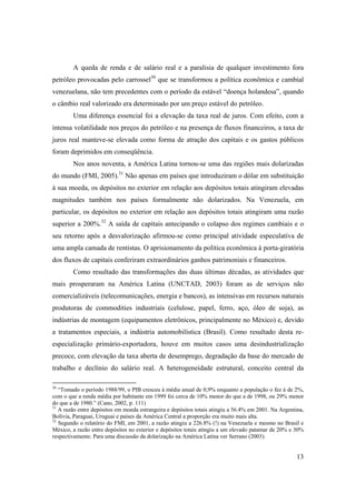 13
A queda de renda e de salário real e a paralisia de qualquer investimento fora
petróleo provocadas pelo carrossel30
que se transformou a política econômica e cambial
venezuelana, não tem precedentes com o período da estável “doença holandesa”, quando
o câmbio real valorizado era determinado por um preço estável do petróleo.
Uma diferença essencial foi a elevação da taxa real de juros. Com efeito, com a
intensa volatilidade nos preços do petróleo e na presença de fluxos financeiros, a taxa de
juros real manteve-se elevada como forma de atração dos capitais e os gastos públicos
foram deprimidos em conseqüência.
Nos anos noventa, a América Latina tornou-se uma das regiões mais dolarizadas
do mundo (FMI, 2005).31
Não apenas em países que introduziram o dólar em substituição
à sua moeda, os depósitos no exterior em relação aos depósitos totais atingiram elevadas
magnitudes também nos países formalmente não dolarizados. Na Venezuela, em
particular, os depósitos no exterior em relação aos depósitos totais atingiram uma razão
superior a 200%.32
A saída de capitais antecipando o colapso dos regimes cambiais e o
seu retorno após a desvalorização afirmou-se como principal atividade especulativa de
uma ampla camada de rentistas. O aprisionamento da política econômica à porta-giratória
dos fluxos de capitais conferiram extraordinários ganhos patrimoniais e financeiros.
Como resultado das transformações das duas últimas décadas, as atividades que
mais prosperaram na América Latina (UNCTAD, 2003) foram as de serviços não
comercializáveis (telecomunicações, energia e bancos), as intensivas em recursos naturais
produtoras de commodities industriais (celulose, papel, ferro, aço, óleo de soja), as
indústrias de montagem (equipamentos eletrônicos, principalmente no México) e, devido
a tratamentos especiais, a indústria automobilística (Brasil). Como resultado desta re-
especialização primário-exportadora, houve em muitos casos uma desindustrialização
precoce, com elevação da taxa aberta de desemprego, degradação da base do mercado de
trabalho e declínio do salário real. A heterogeneidade estrutural, conceito central da
30
“Tomado o período 1988/99, o PIB cresceu à média anual de 0,9% enquanto a população o fez à de 2%,
com o que a renda média por habitante em 1999 foi cerca de 10% menor do que a de 1998, ou 29% menor
do que a de 1980.” (Cano, 2002, p. 111)
31
A razão entre depósitos em moeda estrangeira e depósitos totais atingiu a 56.4% em 2001. Na Argentina,
Bolívia, Paraguai, Uruguai e países da América Central a proporção era muito mais alta.
32
Segundo o relatório do FMI, em 2001, a razão atingiu a 226.8% (!) na Venezuela e mesmo no Brasil e
México, a razão entre depósitos no exterior e depósitos totais atingiu a um elevado patamar de 20% e 30%
respectivamente. Para uma discussão da dolarização na América Latina ver Serrano (2003).
 