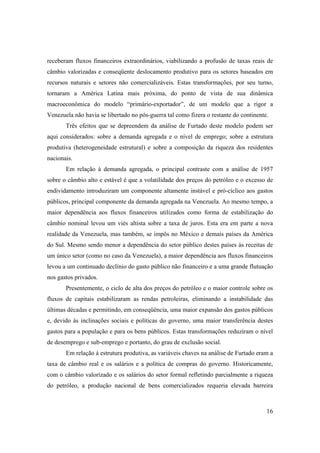 16
receberam fluxos financeiros extraordinários, viabilizando a profusão de taxas reais de
câmbio valorizadas e conseqüente deslocamento produtivo para os setores baseados em
recursos naturais e setores não comercializáveis. Estas transformações, por seu turno,
tornaram a América Latina mais próxima, do ponto de vista de sua dinâmica
macroeconômica do modelo “primário-exportador”, de um modelo que a rigor a
Venezuela não havia se libertado no pós-guerra tal como fizera o restante do continente.
Três efeitos que se depreendem da análise de Furtado deste modelo podem ser
aqui considerados: sobre a demanda agregada e o nível de emprego; sobre a estrutura
produtiva (heterogeneidade estrutural) e sobre a composição da riqueza dos residentes
nacionais.
Em relação à demanda agregada, o principal contraste com a análise de 1957
sobre o câmbio alto e estável é que a volatilidade dos preços do petróleo e o excesso de
endividamento introduziram um componente altamente instável e pró-cíclico aos gastos
públicos, principal componente da demanda agregada na Venezuela. Ao mesmo tempo, a
maior dependência aos fluxos financeiros utilizados como forma de estabilização do
câmbio nominal levou um viés altista sobre a taxa de juros. Esta era em parte a nova
realidade da Venezuela, mas também, se impôs no México e demais países da América
do Sul. Mesmo sendo menor a dependência do setor público destes países às receitas de
um único setor (como no caso da Venezuela), a maior dependência aos fluxos financeiros
levou a um continuado declínio do gasto público não financeiro e a uma grande flutuação
nos gastos privados.
Presentemente, o ciclo de alta dos preços do petróleo e o maior controle sobre os
fluxos de capitais estabilizaram as rendas petroleiras, eliminando a instabilidade das
últimas décadas e permitindo, em conseqüência, uma maior expansão dos gastos públicos
e, devido às inclinações sociais e políticas do governo, uma maior transferência destes
gastos para a população e para os bens públicos. Estas transformações reduziram o nível
de desemprego e sub-emprego e portanto, do grau de exclusão social.
Em relação à estrutura produtiva, as variáveis chaves na análise de Furtado eram a
taxa de câmbio real e os salários e a política de compras do governo. Historicamente,
com o câmbio valorizado e os salários do setor formal refletindo parcialmente a riqueza
do petróleo, a produção nacional de bens comercializados requeria elevada barreira
 