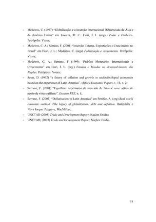 19
- Medeiros, C. (1997) “Globalização e a Inserção Internacional Diferenciada da Ásia e
da América Latina” em Tavares, M. C.; Fiori, J. L. (orgs.) Poder e Dinheiro.
Petrópolis: Vozes;
- Medeiros, C. A.; Serrano, F. (2001) “Inserção Externa, Exportações e Crescimento no
Brasil” em Fiori, J. L.; Medeiros, C. (orgs) Polarização e crescimento. Petrópolis:
Vozes;
- Medeiros, C. A.; Serrano, F (1999) “Padrões Monetários Internacionais e
Crescimento” em Fiori, J. L. (org.) Estados e Moedas no desenvolvimento das
Nações. Petrópolis: Vozes;
- Seers, D. (1962) “a theory of inflation and growth in underdeveloped economies
based on the experience of Latin America”. Oxford Economic Papers, v. 14, n. 2;
- Serrano, F. (2001) “Equilíbrio neoclássico de mercado de fatores: uma crítica do
ponto de vista sraffiano”. Ensaios FEE, n. 1;
- Serrano, F. (2003) “Dollarisation in Latin America” em Pettifor, A. (org) Real world
economic outlook. Tthe legacy of globalization: debt and deflation. Hampshire e
Nova Iorque: Palgrave, MacMillan;
- UNCTAD (2005) Trade and Development Report, Nações Unidas;
- UNCTAD, (2003) Trade and Development Report, Nações Unidas.
 