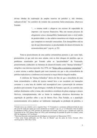 3
divisas obtidas da exploração de amplas reservas de petróleo e, não obstante,
sudesenvolvido.3
Ao contrário do restante das economias latino-americanas, observava
Furtado:
“... o sistema tende a afogar-se em excesso de capacidade de
importar e de recursos financeiros. Mas este mesmo processo de
afogamento criou o desequilíbrio fundamental entre o nível médio
de produtividade e o dos salários monetários em relação aos países
que competem no mercado venezuelano. Este desequilíbrio está na
raiz do que denominamos as peculiaridades do desenvolvimento da
economia deste país”. (op.cit., p. 25)
Trata-se possivelmente de uma análise estruturalista pioneira e, por outro lado,
premonitória, já que será nos anos setenta, com os dois choques do petróleo, que os
problemas examinados por Furtado sobre as “peculiaridades” da Venezuela,
posteriormente conhecidos na literatura do desenvolvimento como “doença holandesa”4
atingirão a sua máxima expressão. Em 1974, em “Notas sobre a economia venezuelana”5
,
o autor retoma a análise daquele país num momento em que a alta extraordinária do
petróleo radicalizava e confirmava no essencial os traços básicos daquele modelo.
A síndrome da “doença holandesa” deriva do fato de que a descoberta de uma
fonte extraordinária e súbita de recurso natural leva a um excedente em transações
correntes e a uma taxa de câmbio real incompatível com a preservação da estrutura
produtiva pré-existente. O que distingue o trabalho de Furtado é que ele, ao contrário das
análises dominantes sobre o tema, não considera a existência de pleno emprego e preços
flexíveis, conseqüentemente, não se limita às mudanças alocativas decorrentes da
exportação de petróleo sobre o uso de fatores fixos. Para Furtado, se a população
economicamente ativa pudesse ser totalmente empregada na produção do petróleo, o
3
Furtado inicia seu relatório com a seguinte frase: “A Venezuela é a economia subdesenvolvida de mais
alto nível de renda per capita que existe atualmente no mundo” ( op. cit., p. 1) Utilizando a base de dados
de Maddison (1996), em 1950, período de observação de Furtado, infere-se que o produto per capita da
Venezuela era de 7247 dólares (base em 1992), pela metodologia da paridade de poder de compra, contra
4987 da Argentina e 1673 do Brasil.
4
Para uma discussão contemporânea da abordagem convencional ver Mansoorian (1991) .
5
Estas notas foram publicadas em “Os Ares do Mundo” que faz parte de Celso Furtado, Obra
Autobiográfica, 1992, Paz e Terra.
 