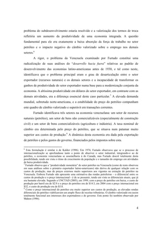 4
problema do subdesenvolvimento estaria resolvido e a valorização dos termos de troca
refletiria um aumento da produtividade de uma economia integrada. A questão
fundamental para ele era exatamente a baixa absorção da força de trabalho no setor
petróleo e o impacto negativo do câmbio valorizado sobre o emprego nos demais
setores.6
A rigor, o problema da Venezuela examinado por Furtado constitui uma
radicalização de suas análises do “desarrollo hacia fuera” relativas ao padrão de
desenvolvimento das economias latino-americanas antes de 1930, e tal como neste,
identificava que o problema principal eram o grau de desarticulação entre o setor
exportador (recursos naturais) e os demais setores e a incapacidade de transformar os
ganhos de produtividade do setor exportador numa base para a modernização conjunta da
economia. A altíssima produtividade em dólares do setor exportador, em contraste com as
demais atividades, era a diferença essencial deste caso particular.7
A elevada demanda
mundial, sobretudo norte-americana, e a estabilidade do preço do petróleo compunham
este quadro de câmbio valorizado e superávit em transações correntes.
Furtado identificava três setores na economia venezuelana: um setor de recursos
naturais (petróleo), um setor de bens não comercializáveis (especialmente de construção
civil) e um setor de bens comercializáveis (agricultura e indústria). A taxa nominal de
câmbio era determinada pelo preço do petróleo, que se situava num patamar muito
superior aos custos de produção.8
A dinâmica desta economia era dada pela exportação
de petróleo e pelos gastos do governo, financiados pelos impostos sobre esta.
6
Esta formulação é similar à de Kaldor (1996). Em 1974, Furtado observava que se o processo de
internacionalização se aprofundasse tanto a ponto de absorver o setor industrial, integrando-o ao de
petróleo, a economia venezuelana se assemelharia à do Canadá, mas Furtado descrê totalmente desta
possibilidade, tendo em vista o ritmo de crescimento da população e o tamanho do emprego em atividades
de baixa produtividade.
7
Furtado observa que a “produtividade monetária” do setor petróleo na Venezuela (como de resto observou
em suas análises sobre o primário exportador latino-americano) não deriva de qualquer relação com os
custos de produção, mas de preços externos muito superiores aos vigentes na extração do petróleo na
Venezuela. Embora Furtado não apresente uma estimativa das rendas petroleiras – o diferencial entre os
custos de produção e o preço internacional - é de se presumir, tendo em vista os diferenciais atuais, que já
era bastante elevada. Segundo a UNCTAD (2005), em 1999, com o preço do petróleo em baixa, o custo de
produção por barril era de $2.9 e o preço do petróleo era de $14.3, em 2004 com o preço internacional em
$32, o custo de produção era de $5.8.
8
Como o preço internacional do petróleo era muito superior aos custos de produção, as elevadas rendas
diferenciais do petróleo viabilizavam um amplo fluxo de receitas tributárias. O câmbio valorizado era assim
totalmente funcional aos interesses dos exportadores e do governo. Este ponto foi também observado por
Mahon (1996).
 