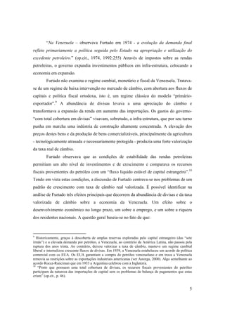 5
“Na Venezuela – observava Furtado em 1974 - a evolução da demanda final
reflete primariamente a política seguida pelo Estado na apropriação e utilização do
excedente petroleiro.” (op.cit., 1974, 1992:255) Através de impostos sobre as rendas
petroleiras, o governo expandia investimentos públicos em infra-estrutura, colocando a
economia em expansão.
Furtado não examina o regime cambial, monetário e fiscal da Venezuela. Tratava-
se de um regime de baixa intervenção no mercado de câmbio, com abertura aos fluxos de
capitais e política fiscal ortodoxa, isto é, um regime clássico do modelo “primário-
exportador”.9
A abundância de divisas levava a uma apreciação do câmbio e
transformava a expansão da renda em aumento das importações. Os gastos do governo-
“com total cobertura em divisas” visavam, sobretudo, a infra-estrutura, que por seu turno
punha em marcha uma indústria de construção altamente concentrada. A elevação dos
preços destes bens e da produção de bens comercializáveis, principalmente da agricultura
- tecnologicamente atrasada e necessariamente protegida - produzia uma forte valorização
da taxa real de câmbio.
Furtado observava que as condições de estabilidade das rendas petroleiras
permitiam um alto nível de investimentos e de crescimento e comparava os recursos
fiscais provenientes do petróleo com um “fluxo líquido estável de capital estrangeiro”.10
Tendo em vista estas condições, a discussão de Furtado centrava-se nos problemas de um
padrão de crescimento com taxa de câmbio real valorizada. É possível identificar na
análise de Furtado três efeitos principais que decorrem da abundância de divisas e da taxa
valorizada de câmbio sobre a economia da Venezuela. Um efeito sobre o
desenvolvimento econômico no longo prazo, um sobre o emprego, e um sobre a riqueza
dos residentes nacionais. A questão geral baseia-se no fato de que:
9
Historicamente, graças à descoberta de amplas reservas exploradas pelo capital estrangeiro (das “sete
irmãs”) e a elevada demanda por petróleo, a Venezuela, ao contrário da América Latina, não passou pela
ruptura dos anos trinta. Ao contrário, deixou valorizar a taxa de câmbio, manteve um regime cambial
liberal e internalizou crescente fluxos de divisas. Em 1939, a Venezuela estabeleceu um acordo de política
comercial com os EUA. Os EUA garantiam a compra do petróleo venezuelano e em troca a Venezuela
removia as restrições sobre as exportações industriais americanas (ver Astorga, 2000). Algo semelhante ao
acordo Rocca-Runciman que em 1933 a Argentina celebrou com a Inglaterra.
10
“Posto que possuem uma total cobertura de divisas, os recursos fiscais provenientes do petróleo
participam da natureza das importações de capital sem os problemas de balança de pagamentos que estas
criam” (op.cit., p. 46).
 