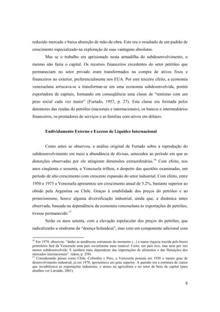 8
reduzido mercado e baixa absorção de mão-de-obra. Este era o resultado de um padrão de
crescimento especializado na exploração de suas vantagens absolutas.
Mas se o trabalho era aprisionado nesta armadilha do subdesenvolvimento, o
mesmo não fazia o capital. Os recursos financeiros excedentes do setor petróleo que
permaneciam no setor privado eram transformados na compra de ativos fixos e
financeiros no exterior, preferencialmente nos EUA. Por este terceiro efeito, a economia
venezuelana arriscava-se a transformar-se em uma economia subdesenvolvida, porém
exportadora de capitais, formando em conseqüência uma classe de “rentistas com um
peso social cada vez maior” (Furtado, 1957, p. 27). Esta classe era formada pelos
detentores das rendas do petróleo (nacionais e internacionais), os bancos e intermediários
financeiros, os prestadores de serviços e as famílias com ativos em dólares.
Endividamento Externo e Excesso de Liquidez Internacional
Como antes se observou, a análise original de Furtado sobre a reprodução do
subdesenvolvimento em meio a abundância de divisas, antecedeu ao período em que as
distorções observadas por ele atingiram dimensões extraordinárias.16
Com efeito, nos
anos cinqüenta e sessenta, a Venezuela trilhou, a despeito das questões examinadas, um
período de alto crescimento com crescente expansão do setor industrial. Com efeito, entre
1950 e 1973 a Venezuela apresentou um crescimento anual de 5.2%, bastante superior ao
obtido pela Argentina ou Chile. Graças à estabilidade dos preços do petróleo e ao
protecionismo, houve alguma diversificação industrial, ainda que, a dinâmica antes
observada, baseada na dependência da economia venezuelana às exportações do petróleo,
tivesse permanecido.17
Serão os anos setenta, com a elevação espetacular dos preços do petróleo, que
radicalizarão a síndrome da “doença holandesa”, mas com um componente adicional com
16
Em 1974, observou: “dadas as tendências estruturais do momento (...) a maior riqueza trazida pelo boom
pretroleiro fará da Venezuela uma país socialmente mais instável. Certo, um país rico, mas nem por isto
menos subdesenvolvido. E também mais dependente das importações de alimentos e das flutuações dos
mercados internacionais”. (idem, p. 258)
17
Considerando países como Chile, Colômbia e Peru, a Venezuela possuía em 1950 o menor grau de
desenvolvimento industrial, já em 1970, apresentava um grau superior. A questão era a estrutura de custos
que inviabilizava as exportações industriais, o atraso na agricultura e no setor de bens de capital (para
detalhes ver Larralde, 2001).
 
