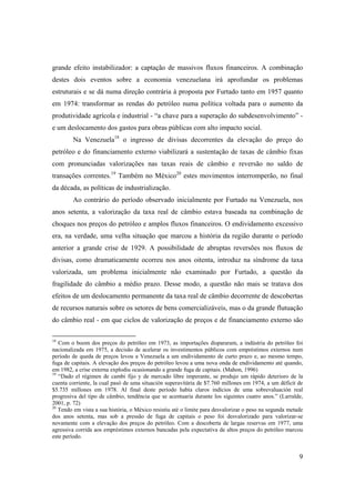 9
grande efeito instabilizador: a captação de massivos fluxos financeiros. A combinação
destes dois eventos sobre a economia venezuelana irá aprofundar os problemas
estruturais e se dá numa direção contrária à proposta por Furtado tanto em 1957 quanto
em 1974: transformar as rendas do petróleo numa política voltada para o aumento da
produtividade agrícola e industrial - “a chave para a superação do subdesenvolvimento” -
e um deslocamento dos gastos para obras públicas com alto impacto social.
Na Venezuela18
o ingresso de divisas decorrentes da elevação do preço do
petróleo e do financiamento externo viabilizará a sustentação de taxas de câmbio fixas
com pronunciadas valorizações nas taxas reais de câmbio e reversão no saldo de
transações correntes.19
Também no México20
estes movimentos interromperão, no final
da década, as políticas de industrialização.
Ao contrário do período observado inicialmente por Furtado na Venezuela, nos
anos setenta, a valorização da taxa real de câmbio estava baseada na combinação de
choques nos preços do petróleo e amplos fluxos financeiros. O endividamento excessivo
era, na verdade, uma velha situação que marcou a história da região durante o período
anterior a grande crise de 1929. A possibilidade de abruptas reversões nos fluxos de
divisas, como dramaticamente ocorreu nos anos oitenta, introduz na síndrome da taxa
valorizada, um problema inicialmente não examinado por Furtado, a questão da
fragilidade do câmbio a médio prazo. Desse modo, a questão não mais se tratava dos
efeitos de um deslocamento permanente da taxa real de câmbio decorrente de descobertas
de recursos naturais sobre os setores de bens comercializáveis, mas o da grande flutuação
do câmbio real - em que ciclos de valorização de preços e de financiamento externo são
18
Com o boom dos preços do petróleo em 1973, as importações dispararam, a indústria do petróleo foi
nacionalizada em 1975, a decisão de acelerar os investimentos públicos com empréstimos externos num
período de queda de preços levou a Venezuela a um endividamento de curto prazo e, ao mesmo tempo,
fuga de capitais. A elevação dos preços do petróleo levou a uma nova onda de endividamento até quando,
em 1982, a crise externa explodiu ocasionando a grande fuga de capitais. (Mahon, 1996)
19
“Dado el régimen de cambi fijo y de mercado libre imperante, se produjo um rápido deterioro de la
cuenta corriente, la cual pasó de uma situación superavitária de $7.760 millones em 1974, a um déficit de
$5.735 millones em 1978. Al final deste período había claros indícios de uma sobrevaluación real
progresiva del tipo de câmbio, tendência que se acentuaria durante los siguintes cuatro anos.” (Larralde,
2001, p. 72)
20
Tendo em vista a sua história, o México resistiu até o limite para desvalorizar o peso na segunda metade
dos anos setenta, mas sob a pressão de fuga de capitais o peso foi desvalorizado para valorizar-se
novamente com a elevação dos preços do petróleo. Com a descoberta de largas reservas em 1977, uma
agressiva corrida aos empréstimos externos bancadas pela expectativa de altos preços do petróleo marcou
este período.
 