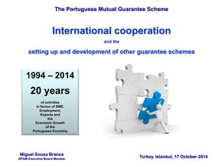 The Portuguese Mutual Guarantee Scheme
Turkey, Istanbul, 17 October 2014
International cooperation
and the
setting up and development of other guarantee schemes
Miguel Sousa Branca
SPGM Executive Board Member
1994 – 2014
20 years
of activities
in favour of SME,
Employment,
Exports and
the
Economic Growth
of the
Portuguese Economy
 
