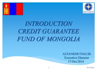 INTRODUCTION
CREDIT GUARANTEE
FUND OF MONGOLIA
ALTANKHUYAG.Sh
Executive Director
17.Oct.2014
1 10/17/2014
 