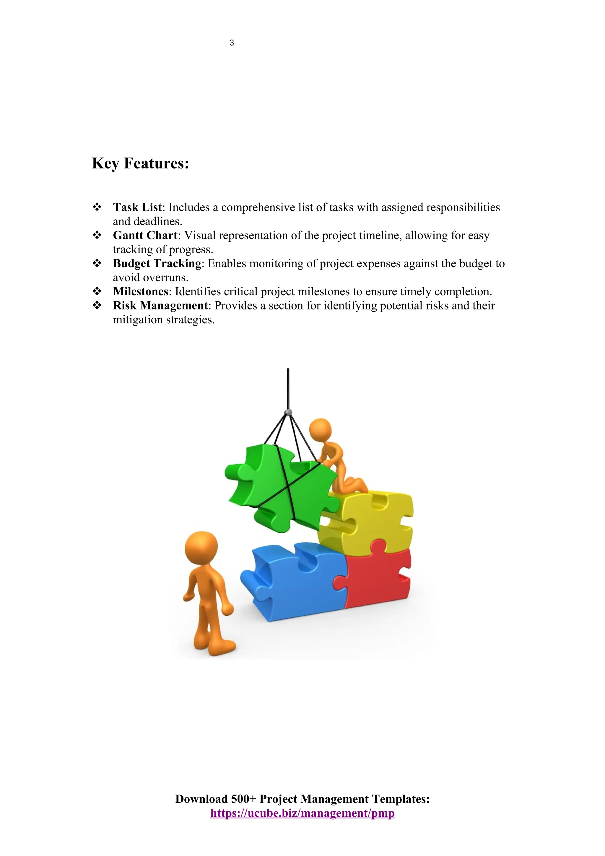 3
Key Features:
 Task List: Includes a comprehensive list of tasks with assigned responsibilities
and deadlines.
 Gantt Chart: Visual representation of the project timeline, allowing for easy
tracking of progress.
 Budget Tracking: Enables monitoring of project expenses against the budget to
avoid overruns.
 Milestones: Identifies critical project milestones to ensure timely completion.
 Risk Management: Provides a section for identifying potential risks and their
mitigation strategies.
Download 500+ Project Management Templates:
https://ucube.biz/management/pmp
 