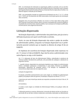 226
Licitação
XXX - na contratação de instituição ou organização, pública ou privada, com ou sem fins
lucrativos, para a prestação de serviços de assistência técnica e extensão rural no âmbito
do Programa Nacional de AssistênciaTécnica e Extensão Rural na Agricultura Familiar e na
Reforma Agrária, instituído por lei federal;
XXXI - nas contratações visando ao cumprimento do disposto nos arts. 3.o
, 4.o
, 5.o
e 20 da
Lei n.o
10.973, de 2 de dezembro de 2004, observados os princípios gerais de contratação
dela constantes.
Parágrafo único. Os percentuais referidos nos incisos I e II do caput deste artigo serão
20% (vinte por cento) para compras, obras e serviços contratados por consórcios públicos,
sociedade de economia mista, empresa pública e por autarquia ou fundação qualificadas,
na forma da lei, como Agências Executivas.
Licitação dispensada
Na licitação dispensada, o administrador não pode licitar, pois já se tem a
definição da pessoa com quem será firmado o contrato.
Assim, no caso de licitação dispensada não existe o poder de escolha
do administrador público, enquanto na licitação dispensável isso é perfei-
tamente possível contanto que se respeite os ditames do artigo 24 da Lei
8.666/93.
As hipóteses de ocorrência de licitação dispensada estão expressas no
art. 17, incisos I e II da Lei 8.666/93. Aqui não há como o administrador criar
outras figuras, ou seja, o rol é taxativo:
Art. 17. A alienação de bens da Administração Pública, subordinada à existência de
interesse público devidamente justificado, será precedida de avaliação e obedecerá às
seguintes normas:
I - quando imóveis, dependerá de autorização legislativa para órgãos da administração
direta e entidades autárquicas e fundacionais, e, para todos, inclusive as entidades
paraestatais, dependerá de avaliação prévia e de licitação na modalidade de
concorrência, dispensada esta nos seguintes casos:
a) dação em pagamento;
b) doação, permitida exclusivamente para outro órgão ou entidade da administração
pública, de qualquer esfera de governo, ressalvado o disposto nas alíneas“f”,“h”e“i”;
c) permuta, por outro imóvel que atenda aos requisitos constantes do inciso X do art. 24
desta Lei;
d) investidura;
e) venda a outro órgão ou entidade da Administração Pública, de qualquer esfera de
governo;
f) alienação gratuita ou onerosa, aforamento, concessão de direito real de uso, locação ou
permissão de uso de bens imóveis residenciais construídos, destinados ou efetivamente
Este material é parte integrante do acervo do IESDE BRASIL S.A., mais informações www.iesde.com.br
 