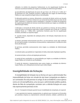 Licitação
227
utilizados no âmbito de programas habitacionais ou de regularização fundiária de
interesse social desenvolvidos por órgãos ou entidades da Administração Pública;
g) procedimentos de legitimação de posse de que trata o art. 29 da Lei n.o
6.383, de 7
de dezembro de 1976, mediante iniciativa e deliberação dos órgãos da Administração
Pública em cuja competência legal inclua-se tal atribuição;
h) alienação gratuita ou onerosa, aforamento, concessão de direito real de uso, locação
ou permissão de uso de bens imóveis de uso comercial de âmbito local com área de até
250m² (duzentos e cinquenta metros quadrados) e inseridos no âmbito de programas
de regularização fundiária de interesse social desenvolvidos por órgãos ou entidades da
Administração Pública;
i) alienação e concessão de direito real de uso, gratuita ou onerosa, de terras públicas
rurais da União na Amazônia Legal onde incidam ocupações até o limite de 15 (quinze)
módulos fiscais ou 1 500ha (mil e quinhentos hectares), para fins de regularização
fundiária, atendidos os requisitos legais;
II - quando móveis, dependerá de avaliação prévia e de licitação, dispensada esta nos
seguintes casos:
a) doação, permitida exclusivamente para fins e uso de interesse social, após avaliação
de sua oportunidade e conveniência socioeconômica, relativamente à escolha de outra
forma de alienação;
b) permuta, permitida exclusivamente entre órgãos ou entidades da Administração
Pública;
c) venda de ações, que poderão ser negociadas em bolsa, observada a legislação específica;
d) venda de títulos, na forma da legislação pertinente;
e) venda de bens produzidos ou comercializados por órgãos ou entidades da Adminis-
tração Pública, em virtude de suas finalidades;
f) venda de materiais e equipamentos para outros órgãos ou entidades da Adminis-
tração Pública, sem utilização previsível por quem deles dispõe.
Inexigibilidade de licitação
A inexigibilidade de licitação traz as formas em que o administrador fica
impossibilitado de licitar em virtude de não haver competição ao objeto a
ser contratado. Ela está prevista no artigo 25 da Lei 8.666/93 e serve apenas
como um rol exemplificativo, uma vez que o administrador público poderá,
diante da falta de competição, contratar sem a referida licitação em casos
não expressamente previstos na lei.
Art. 25.  É inexigível a licitação quando houver inviabilidade de competição, em especial:
I - para aquisição de materiais, equipamentos, ou gêneros que só possam ser fornecidos
por produtor, empresa ou representante comercial exclusivo, vedada a preferência de
Este material é parte integrante do acervo do IESDE BRASIL S.A., mais informações www.iesde.com.br
 
