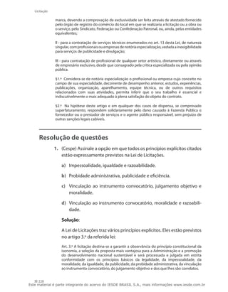 228
Licitação
marca, devendo a comprovação de exclusividade ser feita através de atestado fornecido
pelo órgão de registro do comércio do local em que se realizaria a licitação ou a obra ou
o serviço, pelo Sindicato, Federação ou Confederação Patronal, ou, ainda, pelas entidades
equivalentes;
II - para a contratação de serviços técnicos enumerados no art. 13 desta Lei, de natureza
singular,comprofissionaisouempresasdenotóriaespecialização,vedadaainexigibilidade
para serviços de publicidade e divulgação;
III - para contratação de profissional de qualquer setor artístico, diretamente ou através
de empresário exclusivo, desde que consagrado pela crítica especializada ou pela opinião
pública.
§1.º  Considera-se de notória especialização o profissional ou empresa cujo conceito no
campo de sua especialidade, decorrente de desempenho anterior, estudos, experiências,
publicações, organização, aparelhamento, equipe técnica, ou de outros requisitos
relacionados com suas atividades, permita inferir que o seu trabalho é essencial e
indiscutivelmente o mais adequado à plena satisfação do objeto do contrato.
§2.º   Na hipótese deste artigo e em qualquer dos casos de dispensa, se comprovado
superfaturamento, respondem solidariamente pelo dano causado à Fazenda Pública o
fornecedor ou o prestador de serviços e o agente público responsável, sem prejuízo de
outras sanções legais cabíveis.
Resolução de questões
1.	 (Cespe) Assinale a opção em que todos os princípios explícitos citados
estão expressamente previstos na Lei de Licitações.
a)	 Impessoalidade, igualdade e razoabilidade.
b)	 Probidade administrativa, publicidade e eficiência.
c)	 Vinculação ao instrumento convocatório, julgamento objetivo e
moralidade.
d)	 Vinculação ao instrumento convocatório, moralidade e razoabili-
dade.
	 Solução:
	 A Lei de Licitações traz vários princípios explícitos. Eles estão previstos
no artigo 3.º da referida lei:
Art. 3.º A licitação destina-se a garantir a observância do princípio constitucional da
isonomia, a seleção da proposta mais vantajosa para a Administração e a promoção
do desenvolvimento nacional sustentável e será processada e julgada em estrita
conformidade com os princípios básicos da legalidade, da impessoalidade, da
moralidade, da igualdade, da publicidade, da probidade administrativa, da vinculação
ao instrumento convocatório, do julgamento objetivo e dos que lhes são correlatos.
Este material é parte integrante do acervo do IESDE BRASIL S.A., mais informações www.iesde.com.br
 