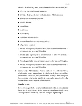 Licitação
229
	 Portanto, temos os seguintes princípios explícitos da Lei de Licitações:
princípio constitucional da isonomia;
princípio da proposta mais vantajosa para a Administração;
princípios básicos da legalidade;
impessoalidade;
moralidade;
igualdade;
publicidade;
probidade administrativa;
vinculação ao instrumento convocatório;
julgamento objetivo.
a)	 Errado, pois o princípio da razoabilidade não se encontra expressa-
mente previsto na Lei de Licitações.
b)	 Errado, pois o princípio da eficiência não se encontra expressa-
mente previsto na Lei de Licitações.
c)	 Correto, pois todos são previstos expressamente na Lei de Licitações.
d)	 Errado, pois o princípio da razoabilidade não se encontra expressa-
mente previsto na Lei de Licitações.
2.	 (Cespe) Caso a Administração Pública pretenda vender bens móveis,
tal alienação estará subordinada à existência de interesse público
devidamente justificado, será precedida de avaliação e de licitação e
dependerá de autorização legislativa para órgãos da Administração
direta e entidades autárquicas e fundacionais.
	 Solução: Errada.
	 Os requisitos apontados no enunciado são atribuídos às situações de
alienações de bens imóveis. Assim, para a venda de bens móveis, basta
a avaliação prévia e licitação, salvo nas exceções legais a seguir:
Este material é parte integrante do acervo do IESDE BRASIL S.A., mais informações www.iesde.com.br
 
