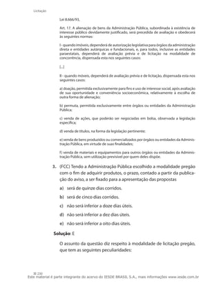 230
Licitação
Lei 8.666/93,
Art. 17. A alienação de bens da Administração Pública, subordinada à existência de
interesse público devidamente justificado, será precedida de avaliação e obedecerá
às seguintes normas:
I - quando imóveis, dependerá de autorização legislativa para órgãos da administração
direta e entidades autárquicas e fundacionais, e, para todos, inclusive as entidades
paraestatais, dependerá de avaliação prévia e de licitação na modalidade de
concorrência, dispensada esta nos seguintes casos:
[...]
II - quando móveis, dependerá de avaliação prévia e de licitação, dispensada esta nos
seguintes casos:
a) doação, permitida exclusivamente para fins e uso de interesse social, após avaliação
de sua oportunidade e conveniência socioeconômica, relativamente à escolha de
outra forma de alienação;
b) permuta, permitida exclusivamente entre órgãos ou entidades da Administração
Pública;
c) venda de ações, que poderão ser negociadas em bolsa, observada a legislação
específica;
d) venda de títulos, na forma da legislação pertinente;
e) venda de bens produzidos ou comercializados por órgãos ou entidades da Adminis-
tração Pública, em virtude de suas finalidades;
f) venda de materiais e equipamentos para outros órgãos ou entidades da Adminis-
tração Pública, sem utilização previsível por quem deles dispõe.
3.	 (FCC) Tendo a Administração Pública escolhido a modalidade pregão
com o fim de adquirir produtos, o prazo, contado a partir da publica-
ção do aviso, a ser fixado para a apresentação das propostas
a)	 será de quinze dias corridos.
b)	 será de cinco dias corridos.
c)	 não será inferior a doze dias úteis.
d)	 não será inferior a dez dias úteis.
e)	 não será inferior a oito dias úteis.
Solução: E
	 O assunto da questão diz respeito à modalidade de licitação pregão,
que tem as seguintes peculiaridades:
Este material é parte integrante do acervo do IESDE BRASIL S.A., mais informações www.iesde.com.br
 