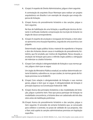 232
Licitação
4.	 (Cespe) A respeito de Direito Administrativo, julgue o item seguinte.
	 A contratação do arquiteto Oscar Niemeyer para realizar um projeto
arquitetônico em Brasília é um exemplo de situação que enseja dis-
pensa de licitação.
5.	 (Cespe) Acerca do procedimento licitatório e das sanções, julgue o
item seguinte.
	 Na fase de habilitação de uma licitação, a qualificação técnica do lici-
tante é verificada mediante comprovação da inscrição do licitante no
órgão de classe correspondente.
6.	 (Cespe) A respeito de anulação e revogação de licitação, o item abai-
xo apresenta uma situação hipotética, seguida de uma assertiva a ser
julgada.
	 Determinado órgão público licitou material de expediente e limpeza
e dois dos licitantes deram causa à invalidação do procedimento lici-
tatório, que foi anulado, por motivo de ilegalidade. Nessa situação, a
anulação da licitação gera para o referido órgão público a obrigação
de indenizar os citados licitantes.
7.	 (Cespe) Com relação à obrigatoriedade de licitação e suas normas ge-
rais, julgue o item que se segue.
	 Um órgão do Ministério Público estadual, ao realizar determinado cer-
tame licitatório, subordina-se, no que couber, às normas gerais de lici-
tação previstas na Lei 8.666/93.
8.	 (Cespe) Com relação à obrigatoriedade de licitação e suas normas
gerais, julgue o item que se segue. A obrigatoriedade de licitação é
princípio expresso na Constituição Federal de 1988.
9.	 (Cespe) Acerca dos princípios licitatórios e das modalidades de licita-
ção, julgue o próximo item. Para que possa participar de licitação na
modalidade concorrência, o licitante deve ser cadastrado até três dias
úteis antes da habilitação preliminar.
10.	(Cespe) Acerca do procedimento licitatório e das sanções, julgue o
item seguinte. O vencedor de certame licitatório que, se convocado
para celebrar o contrato, no prazo de validade de sua proposta, não
o fizer, está sujeito às sanções administrativas previstas em legislação
específica.
Este material é parte integrante do acervo do IESDE BRASIL S.A., mais informações www.iesde.com.br
 