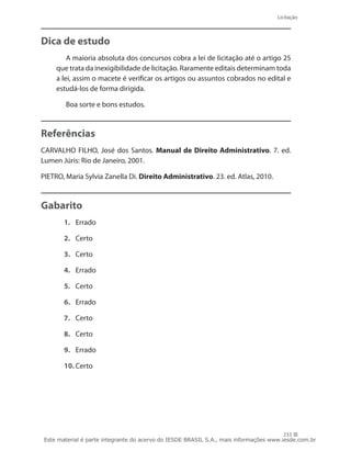 Licitação
233
Dica de estudo
A maioria absoluta dos concursos cobra a lei de licitação até o artigo 25
que trata da inexigibilidade de licitação. Raramente editais determinam toda
a lei, assim o macete é verificar os artigos ou assuntos cobrados no edital e
estudá-los de forma dirigida.
Boa sorte e bons estudos.
Referências
CARVALHO FILHO, José dos Santos. Manual de Direito Administrativo. 7. ed.
Lumen Júris: Rio de Janeiro, 2001.
PIETRO, Maria Sylvia Zanella Di. Direito Administrativo. 23. ed. Atlas, 2010.
Gabarito
1.	 Errado
2.	 Certo
3.	 Certo
4.	 Errado
5.	 Certo
6.	 Errado
7.	 Certo
8.	 Certo
9.	 Errado
10.	Certo
Este material é parte integrante do acervo do IESDE BRASIL S.A., mais informações www.iesde.com.br
 