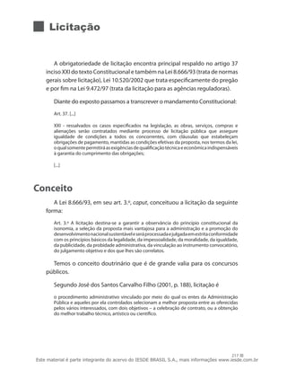 217
Licitação
A obrigatoriedade de licitação encontra principal respaldo no artigo 37
inciso XXI do texto Constitucional e também na Lei 8.666/93 (trata de normas
gerais sobre licitação), Lei 10.520/2002 que trata especificamente do pregão
e por fim na Lei 9.472/97 (trata da licitação para as agências reguladoras).
Diante do exposto passamos a transcrever o mandamento Constitucional:
Art. 37. [...]
XXI - ressalvados os casos especificados na legislação, as obras, serviços, compras e
alienações serão contratados mediante processo de licitação pública que assegure
igualdade de condições a todos os concorrentes, com cláusulas que estabeleçam
obrigações de pagamento, mantidas as condições efetivas da proposta, nos termos da lei,
oqualsomentepermitiráasexigênciasdequalificaçãotécnicaeeconômicaindispensáveis
à garantia do cumprimento das obrigações;
[...]
Conceito
A Lei 8.666/93, em seu art. 3.º, caput, conceituou a licitação da seguinte
forma:
Art. 3.º A licitação destina-se a garantir a observância do princípio constitucional da
isonomia, a seleção da proposta mais vantajosa para a administração e a promoção do
desenvolvimentonacionalsustentáveleseráprocessadaejulgadaemestritaconformidade
com os princípios básicos da legalidade, da impessoalidade, da moralidade, da igualdade,
da publicidade, da probidade administrativa, da vinculação ao instrumento convocatório,
do julgamento objetivo e dos que lhes são correlatos.
Temos o conceito doutrinário que é de grande valia para os concursos
públicos.
Segundo José dos Santos Carvalho Filho (2001, p. 188), licitação é
o procedimento administrativo vinculado por meio do qual os entes da Administração
Pública e aqueles por ela controlados selecionam a melhor proposta entre as oferecidas
pelos vários interessados, com dois objetivos – a celebração de contrato, ou a obtenção
do melhor trabalho técnico, artístico ou científico.
Este material é parte integrante do acervo do IESDE BRASIL S.A., mais informações www.iesde.com.br
 