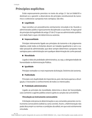 218
Licitação
Princípios explícitos
Estão expressamente previstos no texto do artigo 3.º da Lei 8.666/93 e
destinam-se a garantir a observância do princípio constitucional da isono-
mia e a selecionar a proposta mais vantajosa. São eles:
Legalidade
Aqui constitui um procedimento estritamente vinculado à lei, ficando o
administrador público rigorosamente disciplinado a suas fases. A regra geral
do princípio da legalidade do artigo 37 da CF é que ao administrador público
só é dado fazer o que a lei determina ou autoriza.
Impessoalidade
Princípio intimamente ligado aos princípios da isonomia e do julgamento
objetivo, onde todos os licitantes devem ser tratados igualmente e sem o ca-
ráter pessoal do administrador, que deve sempre determinar a proposta mais
vantajosa para a administração sem qualquer determinação de cunho pessoal.
Moralidade
Ligado à ideia de probidade administrativa, ou seja, a obrigatoriedade de
honestidade na Administração Pública.
Igualdade
Princípio norteador e o mais importante da licitação. Sinônimo de isonomia.
Publicidade
Princípio com duplicidade de importância, pois não basta apenas a divul-
gação, é necessário o conhecimento de todos os interessados.
Probidade administrativa
Ligado ao princípio da moralidade, determina o dever de honestidade,
caso contrário o agente público estará sujeito às sanções da Lei 8.429/92.
Vinculação ao instrumento convocatório
A licitação está presa às determinações e aos comandos presentes no ins-
trumento convocatório (edital ou carta convite). Assim, a Administração não
pode descumprir as normas e condições do edital, em que está estritamente
vinculada.
Este material é parte integrante do acervo do IESDE BRASIL S.A., mais informações www.iesde.com.br
 