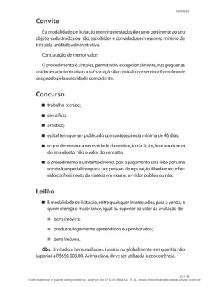Licitação
221
Convite
É a modalidade de licitação entre interessados do ramo pertinente ao seu
objeto, cadastrados ou não, escolhidos e convidados em número mínimo de
três pela unidade administrativa.
Contratação de menor valor:
O procedimento é simples, permitindo, excepcionalmente, nas pequenas
unidades administrativas a substituição da comissão por servidor formalmente
designado pela autoridade competente.
Concurso
trabalho técnico;
científico;
artístico;
edital tem que ser publicado com antecedência mínima de 45 dias;
o que determina a necessidade da realização da licitação é a natureza
do seu objeto, não o valor do contrato;
o procedimento é um tanto diverso, pois o julgamento será feito por uma
comissão especial integrada por pessoas de reputação ilibada e reconhe-
cido conhecimento da matéria em exame, servidor público ou não.
Leilão
É modalidade de licitação, entre quaisquer interessados, para a venda, a
quem ofereça o maior lance, igual ou superior ao valor da avaliação de:
bens imóveis;
produtos legalmente apreendidos ou penhorados;
bens imóveis.
Obs.: limitado a bens avaliados, isolada ou globalmente, em quantia não
superior a R$650.000,00. Acima disso, deve ser utilizada a concorrência.
Este material é parte integrante do acervo do IESDE BRASIL S.A., mais informações www.iesde.com.br
 