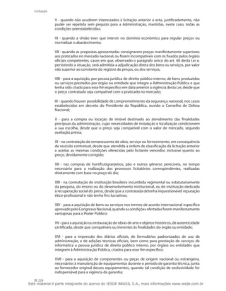 224
Licitação
V - quando não acudirem interessados à licitação anterior e esta, justificadamente, não
puder ser repetida sem prejuízo para a Administração, mantidas, neste caso, todas as
condições preestabelecidas;
VI  - quando a União tiver que intervir no domínio econômico para regular preços ou
normalizar o abastecimento;
VII - quando as propostas apresentadas consignarem preços manifestamente superiores
aos praticados no mercado nacional, ou forem incompatíveis com os fixados pelos órgãos
oficiais competentes, casos em que, observado o parágrafo único do art. 48 desta Lei e,
persistindo a situação, será admitida a adjudicação direta dos bens ou serviços, por valor
não superior ao constante do registro de preços, ou dos serviços;
VIII - para a aquisição, por pessoa jurídica de direito público interno, de bens produzidos
ou serviços prestados por órgão ou entidade que integre a Administração Pública e que
tenha sido criado para esse fim específico em data anterior à vigência desta Lei, desde que
o preço contratado seja compatível com o praticado no mercado;
IX - quando houver possibilidade de comprometimento da segurança nacional, nos casos
estabelecidos em decreto do Presidente da República, ouvido o Conselho de Defesa
Nacional;
X  -  para a compra ou locação de imóvel destinado ao atendimento das finalidades
precípuas da administração, cujas necessidades de instalação e localização condicionem
a sua escolha, desde que o preço seja compatível com o valor de mercado, segundo
avaliação prévia;
XI - na contratação de remanescente de obra, serviço ou fornecimento, em consequência
de rescisão contratual, desde que atendida a ordem de classificação da licitação anterior
e aceitas as mesmas condições oferecidas pelo licitante vencedor, inclusive quanto ao
preço, devidamente corrigido;
XII  -  nas compras de hortifrutigranjeiros, pão e outros gêneros perecíveis, no tempo
necessário para a realização dos processos licitatórios correspondentes, realizadas
diretamente com base no preço do dia;
XIII - na contratação de instituição brasileira incumbida regimental ou estatutariamente
da pesquisa, do ensino ou do desenvolvimento institucional, ou de instituição dedicada
à recuperação social do preso, desde que a contratada detenha inquestionável reputação
ético-profissional e não tenha fins lucrativos;
XIV - para a aquisição de bens ou serviços nos termos de acordo internacional específico
aprovadopeloCongressoNacional,quandoascondiçõesofertadasforemmanifestamente
vantajosas para o Poder Público;
XV - para a aquisição ou restauração de obras de arte e objetos históricos, de autenticidade
certificada, desde que compatíveis ou inerentes às finalidades do órgão ou entidade;
XVI  -  para a impressão dos diários oficiais, de formulários padronizados de uso da
administração, e de edições técnicas oficiais, bem como para prestação de serviços de
informática a pessoa jurídica de direito público interno, por órgãos ou entidades que
integrem à Administração Pública, criados para esse fim específico;
XVII  -  para a aquisição de componentes ou peças de origem nacional ou estrangeira,
necessários à manutenção de equipamentos durante o período de garantia técnica, junto
ao fornecedor original desses equipamentos, quando tal condição de exclusividade for
indispensável para a vigência da garantia;
Este material é parte integrante do acervo do IESDE BRASIL S.A., mais informações www.iesde.com.br
 