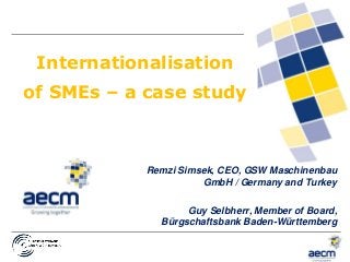 17.10.2014
1
Internationalisation
of SMEs – a case study
Remzi Simsek, CEO, GSW Maschinenbau
GmbH / Germany and Turkey
Guy Selbherr, Member of Board,
Bürgschaftsbank Baden-Württemberg
 