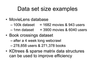Data set size examples MovieLens database 100k dataset  = 1682 movies & 943 users 1mn dataset  = 3900 movies & 6040 users Book crossings dataset after a 4 week long webcrawl 278,858 users & 271,378 books KDtrees & sparse matrix data structures can be used to improve efficiency 